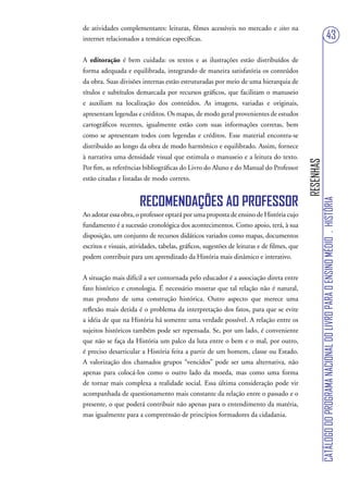 de atividades complementares: leituras, filmes acessíveis no mercado e sites na
internet relacionados a temáticas específicas.                                                                                43
A editoração é bem cuidada: os textos e as ilustrações estão distribuídos de
forma adequada e equilibrada, integrando de maneira satisfatória os conteúdos
da obra. Suas divisões internas estão estruturadas por meio de uma hierarquia de
títulos e subtítulos demarcada por recursos gráficos, que facilitam o manuseio
e auxiliam na localização dos conteúdos. As imagens, variadas e originais,
apresentam legendas e créditos. Os mapas, de modo geral provenientes de estudos
cartográficos recentes, igualmente estão com suas informações corretas, bem
como se apresentam todos com legendas e créditos. Esse material encontra-se
distribuído ao longo da obra de modo harmônico e equilibrado. Assim, fornece
à narrativa uma densidade visual que estimula o manuseio e a leitura do texto.




                                                                                            RESENHAS
Por fim, as referências bibliográficas do Livro do Aluno e do Manual do Professor
estão citadas e listadas de modo correto.


                       RECOMENDAÇÕES AO PROFESSOR




                                                                                                       CATÁLOGO DO PROGRAMA NACIONAL DO LIVRO PARA O ENSINO MÉDIO . HISTÓRIA
Ao adotar essa obra, o professor optará por uma proposta de ensino de História cujo
fundamento é a sucessão cronológica dos acontecimentos. Como apoio, terá, à sua
disposição, um conjunto de recursos didáticos variados como mapas, documentos
escritos e visuais, atividades, tabelas, gráficos, sugestões de leituras e de filmes, que
podem contribuir para um aprendizado da História mais dinâmico e interativo.


A situação mais difícil a ser contornada pelo educador é a associação direta entre
fato histórico e cronologia. É necessário mostrar que tal relação não é natural,
mas produto de uma construção histórica. Outro aspecto que merece uma
reflexão mais detida é o problema da interpretação dos fatos, para que se evite
a idéia de que na História há somente uma verdade possível. A relação entre os
sujeitos históricos também pode ser repensada. Se, por um lado, é conveniente
que não se faça da História um palco da luta entre o bem e o mal, por outro,
é preciso desarticular a História feita a partir de um homem, classe ou Estado.
A valorização dos chamados grupos “vencidos” pode ser uma alternativa, não
apenas para colocá-los como o outro lado da moeda, mas como uma forma
de tornar mais complexa a realidade social. Essa última consideração pode vir
acompanhada de questionamento mais constante da relação entre o passado e o
presente, o que poderá contribuir não apenas para o entendimento da matéria,
mas igualmente para a compreensão de princípios formadores da cidadania.
 