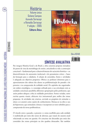 44                                                                                                        História
                                                                                                         Volume único
                                                                                                      Gislane Campos
                                                                                                   Azevedo Seriacopi
                                                                                                 e Reinaldo Seriacopi
                                                                                                     1a edição – 2005
                                                                                                        Editora Ática
                                                                        RESENHAS
CATÁLOGO DO PROGRAMA NACIONAL DO LIVRO PARA O ENSINO MÉDIO . HISTÓRIA




                                                                                                                                                                     Obra 102419


                                                                                                                              SÍNTESE AVALIATIVA
                                                                                   Por integrar História Geral e do Brasil, a obra constitui proposta inovadora
                                                                                   do ponto de vista da metodologia de ensino, articulando-se nela a construção
                                                                                   conceitual – fundamental para o desenvolvimento do raciocínio histórico – ao
                                                                                   desenvolvimento da autonomia intelectual e do pensamento crítico – bases
                                                                                   da formação para a cidadania. A seleção de conteúdos, fontes e atividades
                                                                                   é adequada aos objetivos propostos. Oferece ao professor elementos para o
                                                                                   aproveitamento dos saberes dos alunos na problematização do passado e do
                                                                                   presente e na compreensão da realidade social. Os capítulos são organizados
                                                                                   em ordem cronológica, e a estratégia utilizada para a sua articulação com as
                                                                                   unidades conceituais possibilita diferentes apropriações pelos professores, que
                                                                                   assim podem adequar a obra às realidades particulares. Fontes variadas, tanto
                                                                                   escritas quanto visuais, oferecem rico instrumental para análise dos temas
                                                                                   propostos. As atividades são criativas, servindo ao propósito de estimular o
                                                                                   aluno a se assumir como sujeito do conhecimento. Destaca-se na obra o uso
                                                                                   de hipertextos, que estimulam a leitura e incorporam ao texto subsídios para a
                                                                                   compreensão de novas problemáticas.


                                                                                   O vínculo entre o passado, o presente e o tema escolhido para cada unidade
                                                                                   é estabelecido por meio dos textos de abertura, que tratam de assunto atual
                                                                                   relacionado ao tema em questão. Os conceitos são discutidos por meio dos
                                                                                   conteúdos dos textos principais ou dos quadros destacados. São também
 