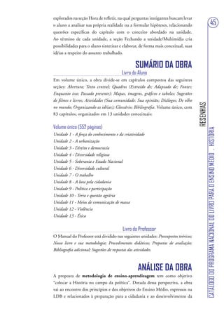 explorados na seção Hora de refletir, na qual perguntas instigantes buscam levar
o aluno a analisar sua própria realidade ou a formular hipóteses, relacionando                                         45
questões específicas do capítulo com o conceito abordado na unidade.
Ao término de cada unidade, a seção Fechando a unidade/Multimídia cria
possibilidades para o aluno sintetizar e elaborar, de forma mais conceitual, suas
idéias a respeito do assunto trabalhado.

                                                SUMÁRIO DA OBRA
                                        Livro do Aluno
Em volume único, a obra divide-se em capítulos compostos das seguintes
seções: Abertura; Texto central; Quadros (Extraído de; Adaptado de; Fontes;
Enquanto isso; Passado presente); Mapas, imagens, gráficos e tabelas; Sugestões
de filmes e livros; Atividades (Sua comunidade: Sua opinião; Diálogos; De olho




                                                                                     RESENHAS
no mundo; Organizando as idéias); Glossário; Bibliografia. Volume único, com
83 capítulos, organizados em 13 unidades conceituais:


Volume único (552 páginas)




                                                                                                CATÁLOGO DO PROGRAMA NACIONAL DO LIVRO PARA O ENSINO MÉDIO . HISTÓRIA
Unidade 1 - A força do conhecimento e da criatividade
Unidade 2 - A urbanização
Unidade 3 - Direito e democracia
Unidade 4 - Diversidade religiosa
Unidade 5 - Soberania e Estado Nacional
Unidade 6 - Diversidade cultural
Unidade 7 - O trabalho
Unidade 8 - A luta pela cidadania
Unidade 9 - Política e participação
Unidade 10 - Terra e questão agrária
Unidade 11 - Meios de comunicação de massa
Unidade 12 - Violência
Unidade 13 - Ética


                                         Livro do Professor
O Manual do Professor está dividido nas seguintes unidades: Pressupostos teóricos;
Nosso livro e sua metodologia; Procedimentos didáticos; Propostas de avaliação;
Bibliografia adicional; Sugestões de respostas das atividades.



                                                 ANÁLISE DA OBRA
A proposta de metodologia de ensino-aprendizagem tem como objetivo
“colocar a História no campo da política”. Dotada dessa perspectiva, a obra
vai ao encontro dos princípios e dos objetivos do Ensino Médio, expressos na
LDB e relacionados à preparação para a cidadania e ao desenvolvimento da
 