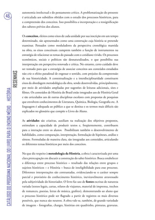 autonomia intelectual e do pensamento crítico. A problematização do presente
46                                                                                 é articulada aos subsídios obtidos com o estudo dos processos históricos, para
                                                                                   a compreensão dos conceitos. Isso possibilita a incorporação e a ressignificação
                                                                                   dos saberes prévios dos alunos.


                                                                                   Os conceitos, eleitos como eixos de cada unidade por sua inscrição em um tempo
                                                                                   determinado, são apresentados como uma construção cuja história se pretende
                                                                                   examinar. Pensados como moduladores da perspectiva cronológica mantida
                                                                                   na obra, os eixos conceituais cumprem também a função de instrumentos na
                                                                                   estratégia de relacionar os temas do passado com o cotidiano vivido. Os processos
                                                                                   econômicos, sociais e políticos são desnaturalizados, o que possibilita sua
                                                                                   interpretação em perspectiva renovada e crítica. No entanto, certo cuidado deve
                                                                                   ser tomado para que a estratégia de associar conceitos aos conteúdos estudados
                                                                        RESENHAS




                                                                                   não crie o efeito paradoxal de engessar o sentido, com prejuízo da compreensão
                                                                                   de sua historicidade. A contextualização e a interdisciplinaridade constituem
                                                                                   eixos da abordagem metodológica da obra, sendo desenvolvidas, principalmente,
                                                                                   por meio de atividades ampliadas por sugestões de leituras adicionais, sites e
CATÁLOGO DO PROGRAMA NACIONAL DO LIVRO PARA O ENSINO MÉDIO . HISTÓRIA




                                                                                   filmes. Os conteúdos de História do Brasil estão integrados aos de História Geral
                                                                                   e são articulados aos de outras disciplinas escolares com propostas de pesquisas
                                                                                   que envolvem conhecimentos de Literatura, Química, Biologia, Geografia etc. A
                                                                                   linguagem é adequada ao público a que se destina e os termos mais difíceis são
                                                                                   explicados no glossário que compõe o Livro do Aluno.


                                                                                   As atividades são criativas, auxiliam na realização dos objetivos propostos,
                                                                                   estimulam a capacidade de produzir textos e, freqüentemente, contribuem
                                                                                   para a interação entre os alunos. Possibilitam também o desenvolvimento de
                                                                                   habilidades, como comparação, interpretação, formulação de hipóteses, análise e
                                                                                   síntese. Formuladas de maneira clara, são integradas aos conteúdos, articulando
                                                                                   os diferentes temas históricos por meio dos conceitos.


                                                                                   No que diz respeito à metodologia da História, a obra é caracterizada por uma
                                                                                   clara preocupação em discutir a construção do saber histórico. Busca estabelecer
                                                                                   a diferença entre processo histórico – resultado das relações entre grupos e
                                                                                   sujeitos históricos – e História – busca de inteligibilidade para esse processo.
                                                                                   Diferentes interpretações são contrastadas, evidenciando-se o caráter sempre
                                                                                   parcial e provisório do conhecimento histórico, inevitavelmente atravessado
                                                                                   pela subjetividade do historiador. O livro faz uso de fontes escritas de natureza
                                                                                   variada (textos legais, cartas, relatos de viajantes, material de imprensa, trechos
                                                                                   de romances, poesias, letras de música, grafites), demonstrando ao aluno que
                                                                                   o processo histórico pode ser flagrado a partir de registros os mais diversos
                                                                                   possíveis, que nunca são neutros. A obra vale-se, também, de grande variedade
                                                                                   de imagens - fotografias, charges, histórias em quadrinho, pinturas, gravuras.
 