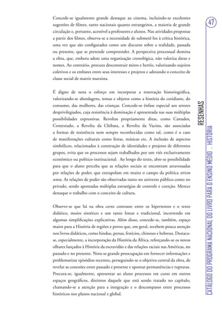 Concede-se igualmente grande destaque ao cinema, incluindo-se excelentes
sugestões de filmes, tanto nacionais quanto estrangeiros, a maioria de grande                                            47
circulação e, portanto, acessível a professores e alunos. Nas atividades propostas
a partir dos filmes, observa-se a necessidade de submetê-los à crítica histórica,
uma vez que são configurados como um discurso sobre a realidade, passada
ou presente, que se pretende compreender. A perspectiva processual domina
a obra, que, embora adote uma organização cronológica, não valoriza datas e
nomes. Ao contrário, procura desconstruir mitos e heróis, valorizando sujeitos
coletivos e os embates entre seus interesses e projetos e adotando o conceito de
classe social de matriz marxista.


É digno de nota o esforço em incorporar a renovação historiográfica,
valorizando-se abordagens, temas e objetos como a história do cotidiano, do




                                                                                     RESENHAS
consumo, das mulheres, das crianças. Concede-se ênfase especial aos setores
desprivilegiados, cuja resistência à dominação é apresentada nas suas múltiplas
possibilidades expressivas. Revoltas propriamente ditas, como Canudos,
Contestado, a Revolta da Chibata, a Revolta da Vacina, são associadas




                                                                                                CATÁLOGO DO PROGRAMA NACIONAL DO LIVRO PARA O ENSINO MÉDIO . HISTÓRIA
a formas de resistência nem sempre reconhecidas como tal, como é o caso
de manifestações culturais como festas, músicas etc. A inclusão de aspectos
simbólicos, relacionados à construção de identidades e projetos de diferentes
grupos, evita que os processos sejam trabalhados por um viés exclusivamente
econômico ou político-institucional. Ao longo do texto, abre-se possibilidade
para que o aluno perceba que as relações sociais se encontram atravessadas
por relações de poder, que extrapolam em muito o campo da política stricto
sensu. As relações de poder são observadas tanto no universo público como no
privado, sendo apontadas múltiplas estratégias de controle e coerção. Merece
destaque o trabalho com o conceito de cultura.


Observe-se que há na obra certo contraste entre os hipertextos e o texto
didático, muito sintético e um tanto linear e tradicional, incorrendo em
algumas simplificações explicativas. Além disso, concede-se, também, espaço
maior para a História de regiões e povos que, em geral, recebem pouca atenção
nos livros didáticos, como hindus, persas, fenícios, chineses e hebreus. Destaca-
se, especialmente, a incorporação da História da África, reforçando-se os novos
olhares lançados à História da escravidão e das relações raciais nas Américas, no
passado e no presente. Nota-se grande preocupação em fornecer informações e
problematizar episódios recentes, perseguindo-se o objetivo central da obra, de
revelar as conexões entre passado e presente e apontar permanências e rupturas.
Procura-se, igualmente, apresentar ao aluno processos em curso em outros
espaços geográficos, distintos daquele que está sendo tratado no capítulo,
chamando-se a atenção para a integração e o descompasso entre processos
históricos nos planos nacional e global.
 