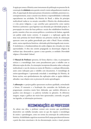 A opção por tomar a História como instrumento de politização no presente faz da
48                                                                                 construção da cidadania uma questão central e muito adequadamente tratada na
                                                                                   obra. A capacitação do aluno para pensar criticamente a realidade, posicionar-se e,
                                                                                   conseqüentemente, atuar e assumir seus direitos e responsabilidades é enfatizada
                                                                                   especialmente nas atividades. Na História do Brasil, a defesa do princípio
                                                                                   multicultural traduz-se na atenção concedida à História dos afrodescendentes
                                                                                   e à dos povos indígenas, o que contribui para apresentá-los como sujeitos
                                                                                   históricos autônomos e para legitimar suas demandas por identidade própria. A
                                                                                   preocupação em tratar das lutas políticas e sociais dos trabalhadores brasileiros,
                                                                                   porém, mantém o foco nos centros políticos e econômicos do Sudeste, seguindo
                                                                                   um padrão ainda muito corrente. A ocupação e a exploração agrária das
                                                                                   áreas mais próximas do litoral Atlântico nos primeiros séculos da colonização
                                                                                   aparecem como um padrão generalizado para todo o Brasil. Ficam excluídas,
                                                                        RESENHAS




                                                                                   assim, outras experiências históricas, valorizadas pela historiografia mais recente.
                                                                                   A intolerância e o fundamentalismo de cunho religioso são criticados em várias
                                                                                   oportunidades. A obra não contém propaganda ou doutrinação religiosa de
                                                                                   nenhum tipo, destacando-se, quanto a essas questões, as unidades Diversidade
CATÁLOGO DO PROGRAMA NACIONAL DO LIVRO PARA O ENSINO MÉDIO . HISTÓRIA




                                                                                   religiosa e Diversidade Cultural.


                                                                                   O Manual do Professor apresenta, de forma objetiva e clara, os pressupostos
                                                                                   teóricos e a metodologia, bem como procedimentos para o trabalho com as
                                                                                   diferentes seções da obra. As orientações incorporam discussões sobre a educação
                                                                                   multicultural, o uso do cinema no ensino de História e a avaliação diferenciada,
                                                                                   assim como indicações para o trabalho com documentos. A metodologia de
                                                                                   ensino-aprendizagem é apresentada articulada à metodologia da História, de
                                                                                   forma sucinta, sem aprofundamento das explicações sobre as opções didáticas
                                                                                   adotadas e suas relações com os processos de ensino-aprendizagem.


                                                                                   A editoração e o projeto gráfico apresentam excelente qualidade, estimulando
                                                                                   a leitura. O manuseio e a localização dos conteúdos são facilitados por
                                                                                   programação cromática muito bem elaborada, que também diferencia os
                                                                                   quadros com destaques e as palavras incluídas no glossário. As diferentes
                                                                                   imagens, mapas e gráficos são muito bem apresentados, contendo, em geral,
                                                                                   nas legendas, as informações pertinentes.



                                                                                                         RECOMENDAÇÕES AO PROFESSOR
                                                                                   Ao adotar essa obra, o professor contará com recursos que possibilitarão
                                                                                   desenvolver um trabalho inovador, tanto no que diz respeito à metodologia
                                                                                   de ensino e aprendizagem, como em termos da construção do conhecimento
                                                                                   histórico. As habilidades cognitivas encontram fértil campo para desenvolvimento
                                                                                   a partir dos eixos conceituais e da rica documentação, escrita e visual, presente
 