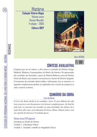 50                                                                                                         História
                                                                                              Coleção Vitória-Régia
                                                                                                        Volume único
                                                                                                     Renato Mocellin
                                                                                                    1a edição – 2005
                                                                                                        Editora IBEP
                                                                        RESENHAS
CATÁLOGO DO PROGRAMA NACIONAL DO LIVRO PARA O ENSINO MÉDIO . HISTÓRIA




                                                                                                                                                                    Obra 102558


                                                                                                                               SÍNTESE AVALIATIVA
                                                                                   Composta por um só volume, a obra inclui os conteúdos de História Antiga,
                                                                                   Medieval, Moderna, Contemporânea, do Brasil e da América. Na apresentação
                                                                                   dos conteúdos, são alternados, a partir da História Moderna, temas de História
                                                                                   Geral e do Brasil, cujo conjunto convencionou-se chamar de História integrada.
                                                                                   O tratamento do conteúdo valoriza dados e informações, mas os materiais e as
                                                                                   sugestões complementares podem ser explorados com o intuito de enriquecer as
                                                                                   aulas e motivar os alunos.



                                                                                                                                  SUMÁRIO DA OBRA
                                                                                                                          Livro do Aluno
                                                                                   O Livro do Aluno divide-se em unidades e itens. O texto didático de cada
                                                                                   item encerra-se com documentos e/ou leituras complementares. Ao final de
                                                                                   cada item, os exercícios são reunidos na seção Atividades. Por último, há a
                                                                                   seção Para saber mais, com indicações de livros e filmes. Volume único, com
                                                                                   um capítulo de abertura e 8 unidades gerais:

                                                                                   Volume único (472 páginas)
                                                                                   Introdução aos Estudos da História
                                                                                   Unidade 1 - A Revolução Urbana
                                                                                   Unidade 2 - Sociedade e trabalho na Antigüidade Clássica
 