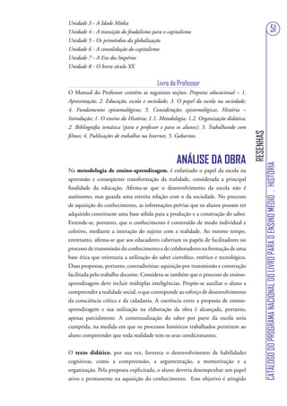 Unidade 3 - A Idade Média
Unidade 4 - A transição do feudalismo para o capitalismo                                                                      51
Unidade 5 - Os primórdios da globalização
Unidade 6 - A consolidação do capitalismo
Unidade 7 - A Era dos Impérios
Unidade 8 - O breve século XX


                                         Livro do Professor
O Manual do Professor contém as seguintes seções: Proposta educacional – 1.
Apresentação; 2. Educação, escola e sociedade; 3. O papel da escola na sociedade;
4. Fundamentos epistemológicos; 5. Considerações epistemológicas. História –
Introdução; 1. O ensino da História; 1.1. Metodologia; 1.2. Organização didática;
2. Bibliografia temática (para o professor e para os alunos); 3. Trabalhando com




                                                                                      RESENHAS
filmes; 4. Publicações de trabalhos na Internet. 5. Gabaritos.



                                                  ANÁLISE DA OBRA




                                                                                                 CATÁLOGO DO PROGRAMA NACIONAL DO LIVRO PARA O ENSINO MÉDIO . HISTÓRIA
Na metodologia de ensino-aprendizagem, é enfatizado o papel da escola na
apreensão e conseqüente transformação da realidade, considerada a principal
finalidade da educação. Afirma-se que o desenvolvimento da escola não é
autônomo, mas guarda uma estreita relação com o da sociedade. No processo
de aquisição do conhecimento, as informações prévias que os alunos possam ter
adquirido constituem uma base sólida para a produção e a construção do saber.
Entende-se, portanto, que o conhecimento é construído de modo individual e
coletivo, mediante a interação do sujeito com a realidade. Ao mesmo tempo,
entretanto, afirma-se que aos educadores caberiam os papéis de facilitadores no
processo de transmissão do conhecimento e de colaboradores na formação de uma
base ética que orientaria a utilização do saber científico, estético e tecnológico.
Duas propostas, portanto, contraditórias: aquisição por transmissão e construção
facilitada pelo trabalho docente. Considera-se também que o processo de ensino-
aprendizagem deve incluir múltiplas inteligências. Propõe-se auxiliar o aluno a
compreender a realidade social, o que corresponde ao esforço de desenvolvimento
da consciência crítica e da cidadania. A coerência entre a proposta de ensino-
aprendizagem e sua utilização na elaboração da obra é alcançada, portanto,
apenas parcialmente. A contextualização do saber por parte da escola seria
cumprida, na medida em que os processos históricos trabalhados permitem ao
aluno compreender que toda realidade tem os seus condicionantes.


O texto didático, por sua vez, favorece o desenvolvimento de habilidades
cognitivas, como a compreensão, a argumentação, a memorização e a
organização. Pela proposta explicitada, o aluno deveria desempenhar um papel
ativo e permanente na aquisição do conhecimento. Esse objetivo é atingido
 