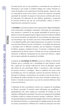 de modo parcial, uma vez que predomina a transmissão de um conjunto de
52                                                                                 informações e nem sempre se estabelece diálogo com o aluno. Entende-se o
                                                                                   ensino da disciplina como conhecimento formal do passado. Apesar de a obra
                                                                                   ser construída de maneira clara e direta, a tentativa de transmitir uma grande
                                                                                   quantidade de conteúdos em pequenos textos provoca confusões pelo excesso
                                                                                   de informação. Na elaboração do texto didático, predomina a transmissão
                                                                                   de processos históricos que não são conceitualizados, embora se afirme a
                                                                                   importância da construção de conceitos.


                                                                                   As atividades e os exercícios ocupam o menor espaço da obra. Algumas habilidades,
                                                                                   como memorização, investigação, comparação e observação, são contempladas,
                                                                                   mas constata-se a existência de uma grande quantidade de exercícios que se
                                                                                   apóiam no sistema de pergunta/resposta. Alguns exercícios introduzem trabalhos
                                                                        RESENHAS




                                                                                   com recursos inovadores, que dependem de uma orientação mais segura para a
                                                                                   sua concretização, o que, no entanto, não ocorre. Outro problema das atividades
                                                                                   é a sua disposição gráfica, pois ocupam pequena parte no conjunto e são escritas
                                                                                   com uma fonte diminuta, fato que as desvaloriza. As atividades não promovem
CATÁLOGO DO PROGRAMA NACIONAL DO LIVRO PARA O ENSINO MÉDIO . HISTÓRIA




                                                                                   a articulação entre os diferentes conteúdos, mas são freqüentes as propostas
                                                                                   de debates, pesquisas e produção de textos. É marcante a utilização de textos
                                                                                   complementares de diversos autores. Contudo, eles não são confrontados para
                                                                                   demonstrar as diferentes interpretações de um mesmo fato histórico, e alguns
                                                                                   não são sequer explorados em propostas de atividades.


                                                                                   A proposta de metodologia da História encontra-se diluída no Manual do
                                                                                   Professor, pois se confunde com a metodologia do saber histórico escolar.
                                                                                   Há a opção por um método tradicional de ensino da disciplina, expresso
                                                                                   pela adoção de uma periodização clássica e eurocêntrica e pela construção
                                                                                   de narrativa contínua e cronológica. Busca-se estabelecer um ensino crítico
                                                                                   da disciplina por meio de explicações coerentes dos processos históricos, da
                                                                                   detecção de mudanças e permanências, da consulta às mais diversas fontes e
                                                                                   da utilização de estudos realizados em outras áreas. Entende-se também que a
                                                                                   história é revisitada constantemente e que não há conclusões definitivas sobre
                                                                                   os processos históricos.


                                                                                   A elaboração da obra é parcialmente coerente com a proposta de metodologia
                                                                                   da História enunciada. O material contém informações que possibilitam o
                                                                                   aprofundamento dos temas tratados por intermédio da consulta aos livros
                                                                                   indicados e à filmografia recomendada. Consoante com a proposta de metodologia
                                                                                   da História, verifica-se a adoção da narrativa contínua e tradicional. Não há a
                                                                                   incorporação freqüente da renovação historiográfica. Não se investe na relativização
                                                                                   do conhecimento histórico e na apresentação de múltiplos pontos de vista sobre
                                                                                   um mesmo acontecimento. A História não é tratada em associação com outras
 
