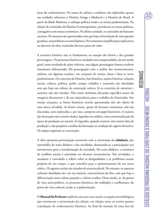 áreas do conhecimento. Os temas de cultura e cotidiano são explorados apenas
nas unidades referentes à História Antiga e Medieval e à História do Brasil. A                                         53
partir da Idade Moderna, o enfoque político tende a se tornar predominante. Na
seleção de conteúdos de História Contemporânea, prevalecem os temas políticos,
conjugados com temas econômicos. Na última unidade, os conteúdos são bastante
sucintos. Os assuntos são apresentados sem que haja a formulação de uma questão
geradora, um problema ou uma hipótese. Há numerosas simplificações explicativas
no decorrer da obra, incluindo diversos juízos de valor.


A narrativa histórica não se fundamenta na atuação dos heróis e dos grandes
personagens. Os processos históricos estudados são compreendidos, de um modo
geral, como resultado de ações coletivas, mas alguns personagens ilustres recebem
tratamento diferenciado. Há preocupação com a análise dos acontecimentos,




                                                                                      RESENHAS
embora, em algumas ocasiões, um conjunto de nomes, datas e fatos se torne
predominante. Os conceitos de História, fato histórico, sujeito histórico, relações
sociais, cultura, política, poder, tempo, trabalho e economia são abordados
sem que haja um esforço de construção teórica. Já os conceitos de memória e




                                                                                                 CATÁLOGO DO PROGRAMA NACIONAL DO LIVRO PARA O ENSINO MÉDIO . HISTÓRIA
natureza não são tratados. Não existe nenhuma discussão específica acerca da
categoria documento e da sua importância para o trabalho do historiador. Em
muitas situações, as fontes históricas escritas apresentadas não são objeto de
uma única atividade. As fontes visuais, apesar de bastante numerosas, não são
discutidas, nem exploradas e, por isso, cumprem um papel ilustrativo. A maioria
das ilustrações não contém títulos, legendas ou créditos, nem contextualização da
época de produção ou autoria. As legendas, quando existem, não trazem data de
produção e não propõem a análise da ilustração na condição de registro histórico.
Os mapas respeitam as convenções.


A obra apresenta preocupação recorrente com a construção da cidadania, por
intermédio do texto didático e das atividades, destacando-se a participação nos
movimentos para a transformação da sociedade. No texto didático, a existência
de conflitos sociais é assinalada em diversas circunstâncias. Nas atividades, o
estudante é convidado a refletir sobre as desigualdades e os problemas sociais
próprios de seu tempo, o que contribui para o aprimoramento do seu senso
crítico. Os agentes sociais são tratados de maneira plural. No entanto, os aspectos
culturais abordados são, em sua maioria, característicos da elite, sem que haja a
diferenciação entre cultura popular e cultura erudita. Desse modo, se, do ponto
de vista sócio-político, os processos históricos são múltiplos e conflituosos, do
ponto de vista cultural, tende-se à padronização.


O Manual do Professor explicita, em suas cinco seções, as opções metodológicas
que orientaram a estruturação da coleção, em relação tanto ao ensino quanto
à produção do conhecimento histórico. Ao final do manual, há uma lista de
 