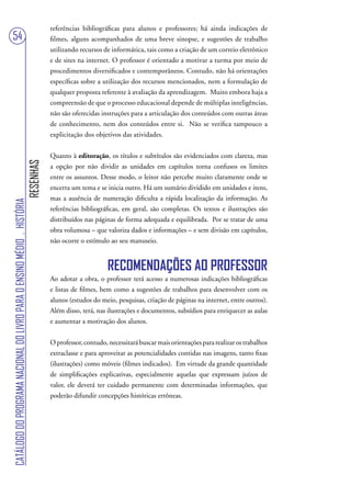 referências bibliográficas para alunos e professores; há ainda indicações de
54                                                                                 filmes, alguns acompanhados de uma breve sinopse, e sugestões de trabalho
                                                                                   utilizando recursos de informática, tais como a criação de um correio eletrônico
                                                                                   e de sites na internet. O professor é orientado a motivar a turma por meio de
                                                                                   procedimentos diversificados e contemporâneos. Contudo, não há orientações
                                                                                   específicas sobre a utilização dos recursos mencionados, nem a formulação de
                                                                                   qualquer proposta referente à avaliação da aprendizagem. Muito embora haja a
                                                                                   compreensão de que o processo educacional depende de múltiplas inteligências,
                                                                                   não são oferecidas instruções para a articulação dos conteúdos com outras áreas
                                                                                   de conhecimento, nem dos conteúdos entre si. Não se verifica tampouco a
                                                                                   explicitação dos objetivos das atividades.


                                                                                   Quanto à editoração, os títulos e subtítulos são evidenciados com clareza, mas
                                                                        RESENHAS




                                                                                   a opção por não dividir as unidades em capítulos torna confusos os limites
                                                                                   entre os assuntos. Desse modo, o leitor não percebe muito claramente onde se
                                                                                   encerra um tema e se inicia outro. Há um sumário dividido em unidades e itens,
                                                                                   mas a ausência de numeração dificulta a rápida localização da informação. As
CATÁLOGO DO PROGRAMA NACIONAL DO LIVRO PARA O ENSINO MÉDIO . HISTÓRIA




                                                                                   referências bibliográficas, em geral, são completas. Os textos e ilustrações são
                                                                                   distribuídos nas páginas de forma adequada e equilibrada. Por se tratar de uma
                                                                                   obra volumosa – que valoriza dados e informações – e sem divisão em capítulos,
                                                                                   não ocorre o estímulo ao seu manuseio.


                                                                                                         RECOMENDAÇÕES AO PROFESSOR
                                                                                   Ao adotar a obra, o professor terá acesso a numerosas indicações bibliográficas
                                                                                   e listas de filmes, bem como a sugestões de trabalhos para desenvolver com os
                                                                                   alunos (estudos do meio, pesquisas, criação de páginas na internet, entre outros).
                                                                                   Além disso, terá, nas ilustrações e documentos, subsídios para enriquecer as aulas
                                                                                   e aumentar a motivação dos alunos.


                                                                                   O professor, contudo, necessitará buscar mais orientações para realizar os trabalhos
                                                                                   extraclasse e para aproveitar as potencialidades contidas nas imagens, tanto fixas
                                                                                   (ilustrações) como móveis (filmes indicados). Em virtude da grande quantidade
                                                                                   de simplificações explicativas, especialmente aquelas que expressam juízos de
                                                                                   valor, ele deverá ter cuidado permanente com determinadas informações, que
                                                                                   poderão difundir concepções históricas errôneas.
 
