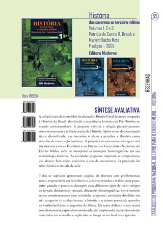 História                                                                   55
                                                    das cavernas ao terceiro milênio
                                                    Volumes 1, 2 e 3
                                                    Patrícia do Carmo R. Braick e
                                                    Myriam Becho Mota
                                                    1a edição – 2005
                                                    Editora Moderna




                                                                                              RESENHAS
                                                                                                         CATÁLOGO DO PROGRAMA NACIONAL DO LIVRO PARA O ENSINO MÉDIO . HISTÓRIA
Obra 015054


                                                        SÍNTESE AVALIATIVA
              A coleção trata de conteúdos da chamada História Geral de modo integrado
              à História do Brasil, abordando a experiência histórica da Pré-História ao
              mundo contemporâneo. A proposta valoriza a relação passado-presente
              como recurso para a reflexão acerca da História. Apóia-se em documentação
              rica e diversificada, que incentiva o aluno a perceber a História como
              trabalho de construção contínua. A proposta de ensino-aprendizagem está
              em sintonia com as Diretrizes e os Parâmetros Curriculares Nacionais do
              Ensino Médio, além de incorporar as inovações historiográficas em sua
              metodologia histórica. As atividades propostas respeitam as competências
              dos alunos, bem como valorizam o uso de documentos na produção do
              saber histórico em sala de aula.


              Todos os capítulos apresentam: páginas de abertura com problemáticas
              atuais, responsáveis por introduzir os assuntos tratados e realizar uma ponte
              entre passado e presente; destaques com diferentes tipos de texto (artigos
              de jornais, documentos textuais, discussões historiográficas, entre outros);
              textos complementares com atividades propostas; atividades divididas em
              três categorias (o conhecimento, a história e o tempo presente); questões
              de vestibular/Enem; e sugestões de filmes. No texto didático e nos textos
              complementares, expressões consideradas de compreensão mais elaborada são
              destacadas em vermelho e explicadas ao longo ou no final dos capítulos.
 
