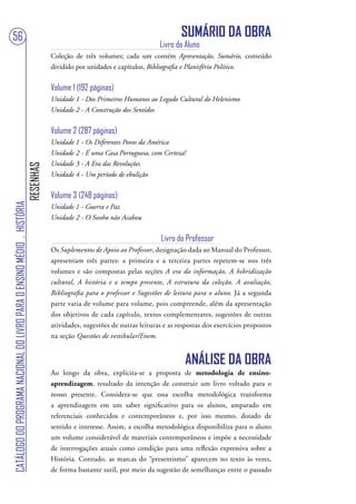 56                                                                                                                                SUMÁRIO DA OBRA
                                                                                                                          Livro do Aluno
                                                                                   Coleção de três volumes; cada um contém Apresentação, Sumário, conteúdo
                                                                                   dividido por unidades e capítulos, Bibliografia e Planisfério Político.


                                                                                   Volume 1 (192 páginas)
                                                                                   Unidade 1 - Dos Primeiros Humanos ao Legado Cultural do Helenismo
                                                                                   Unidade 2 - A Construção dos Sentidos


                                                                                   Volume 2 (287 páginas)
                                                                                   Unidade 1 - Os Diferentes Povos da América
                                                                                   Unidade 2 - É uma Casa Portuguesa, com Certeza!
                                                                                   Unidade 3 - A Era das Revoluções
                                                                        RESENHAS




                                                                                   Unidade 4 - Um período de ebulição


                                                                                   Volume 3 (248 páginas)
CATÁLOGO DO PROGRAMA NACIONAL DO LIVRO PARA O ENSINO MÉDIO . HISTÓRIA




                                                                                   Unidade 1 - Guerra e Paz
                                                                                   Unidade 2 - O Sonho não Acabou


                                                                                                                           Livro do Professor
                                                                                   Os Suplementos de Apoio ao Professor, designação dada ao Manual do Professor,
                                                                                   apresentam três partes: a primeira e a terceira partes repetem-se nos três
                                                                                   volumes e são compostas pelas seções A era da informação, A hibridização
                                                                                   cultural, A história e o tempo presente, A estrutura da coleção, A avaliação,
                                                                                   Bibliografia para o professor e Sugestões de leitura para o aluno. Já a segunda
                                                                                   parte varia de volume para volume, pois compreende, além da apresentação
                                                                                   dos objetivos de cada capítulo, textos complementares, sugestões de outras
                                                                                   atividades, sugestões de outras leituras e as respostas dos exercícios propostos
                                                                                   na seção Questões de vestibular/Enem.


                                                                                                                                   ANÁLISE DA OBRA
                                                                                   Ao longo da obra, explicita-se a proposta de metodologia de ensino-
                                                                                   aprendizagem, resultado da intenção de construir um livro voltado para o
                                                                                   nosso presente. Considera-se que essa escolha metodológica transforma
                                                                                   a aprendizagem em um saber significativo para os alunos, amparado em
                                                                                   referenciais conhecidos e contemporâneos e, por isso mesmo, dotado de
                                                                                   sentido e interesse. Assim, a escolha metodológica disponibiliza para o aluno
                                                                                   um volume considerável de materiais contemporâneos e impõe a necessidade
                                                                                   de interrogações atuais como condição para uma reflexão expressiva sobre a
                                                                                   História. Contudo, as marcas do “presentismo” aparecem no texto às vezes,
                                                                                   de forma bastante sutil, por meio da sugestão de semelhanças entre o passado
 