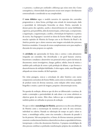 e o presente, e acabam por confundir a diferença que existe entre eles. Como
conseqüência, a historicidade dos processos sociais nem sempre é devidamente                                            57
contextualizada e considerada na sua complexidade.


O texto didático segue o modelo narrativo de exposição dos conteúdos
programáticos e, dessa forma, privilegia uma atitude de memorização, dada
a quantidade de informações fornecidas ao aluno. Porém, associado às
demais partes dos capítulos, auxilia o desenvolvimento de outras habilidades
cognitivas, pois possibilita, além da memorização, a observação, a compreensão,
a organização, a argumentação, a análise, a formulação de hipóteses e a prática
da escrita. Sua linguagem é acessível ao aluno do Ensino Médio. A opção por
mesclar capítulos de História da Europa com os de História do Brasil e da
América permite que o aluno construa uma imagem articulada dos processos




                                                                                     RESENHAS
históricos estudados. A inserção de textos complementares serve para ampliar a
discussão do tema proposto no capítulo.


As atividades são apresentadas de forma clara e correta e estão plenamente




                                                                                                CATÁLOGO DO PROGRAMA NACIONAL DO LIVRO PARA O ENSINO MÉDIO . HISTÓRIA
integradas aos conteúdos. São diversificadas e em geral bastante criativas.
Incentivam o estudante a desenvolver seu potencial crítico a partir da leitura de
documentos, textos investigativos, charges, gráficos, tabelas, letras de música e
também pela confecção de textos e pela produção de debates, o que favorece o
desenvolvimento de múltiplas habilidades. A obra sugere, ainda, uma filmografia
adequada aos temas tratados, de fácil aquisição.


Em várias passagens, nota-se a articulação do saber histórico com outros
componentes curriculares do Ensino Médio, assim como se estimula a capacidade
de produzir textos de diversas naturezas, como redações sobre temas amplos,
biografias e ensaios, a partir de imagens, pesquisas e documentação escrita.


Na questão da avaliação, afirma-se que ela deve ser diferenciada e contínua, de
modo a contemplar a particularidade de cada aluno e ter como referência os
objetivos gerais do ensino. Além disso, indica-se que as atividades propostas
também podem ser utilizadas no processo de avaliação.


No que se refere à metodologia da História, apresenta-se na obra uma definição
da História como a reconstrução da memória por meio de uma narrativa,
individual ou coletiva. Pautada na valorização do tempo no qual o aluno se
insere, a metodologia utiliza, como eixo norteador, a discussão do passado à
luz do presente. Sob essa perspectiva, as fontes, de diversas naturezas, permitem
construir o conhecimento histórico e desenvolver no aluno a capacidade de leitura,
interpretação e crítica dos documentos históricos. A proposta metodológica da
obra procura combinar as profundas transformações próprias das sociedades da
 