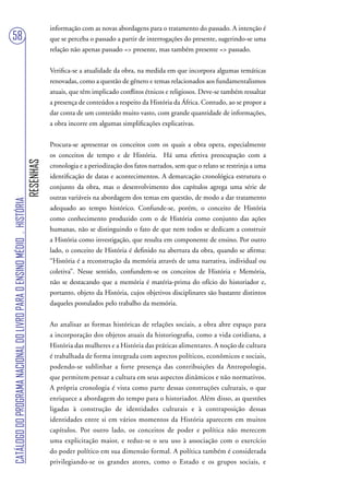 informação com as novas abordagens para o tratamento do passado. A intenção é
58                                                                                 que se perceba o passado a partir de interrogações do presente, sugerindo-se uma
                                                                                   relação não apenas passado => presente, mas também presente => passado.


                                                                                   Verifica-se a atualidade da obra, na medida em que incorpora algumas temáticas
                                                                                   renovadas, como a questão de gênero e temas relacionados aos fundamentalismos
                                                                                   atuais, que têm implicado conflitos étnicos e religiosos. Deve-se também ressaltar
                                                                                   a presença de conteúdos a respeito da História da África. Contudo, ao se propor a
                                                                                   dar conta de um conteúdo muito vasto, com grande quantidade de informações,
                                                                                   a obra incorre em algumas simplificações explicativas.


                                                                                   Procura-se apresentar os conceitos com os quais a obra opera, especialmente
                                                                                   os conceitos de tempo e de História. Há uma efetiva preocupação com a
                                                                        RESENHAS




                                                                                   cronologia e a periodização dos fatos narrados, sem que o relato se restrinja a uma
                                                                                   identificação de datas e acontecimentos. A demarcação cronológica estrutura o
                                                                                   conjunto da obra, mas o desenvolvimento dos capítulos agrega uma série de
                                                                                   outras variáveis na abordagem dos temas em questão, de modo a dar tratamento
CATÁLOGO DO PROGRAMA NACIONAL DO LIVRO PARA O ENSINO MÉDIO . HISTÓRIA




                                                                                   adequado ao tempo histórico. Confunde-se, porém, o conceito de História
                                                                                   como conhecimento produzido com o de História como conjunto das ações
                                                                                   humanas, não se distinguindo o fato de que nem todos se dedicam a construir
                                                                                   a História como investigação, que resulta em componente de ensino. Por outro
                                                                                   lado, o conceito de História é definido na abertura da obra, quando se afirma:
                                                                                   “História é a reconstrução da memória através de uma narrativa, individual ou
                                                                                   coletiva”. Nesse sentido, confundem-se os conceitos de História e Memória,
                                                                                   não se destacando que a memória é matéria-prima do ofício do historiador e,
                                                                                   portanto, objeto da História, cujos objetivos disciplinares são bastante distintos
                                                                                   daqueles postulados pelo trabalho da memória.


                                                                                   Ao analisar as formas históricas de relações sociais, a obra abre espaço para
                                                                                   a incorporação dos objetos atuais da historiografia, como a vida cotidiana, a
                                                                                   História das mulheres e a História das práticas alimentares. A noção de cultura
                                                                                   é trabalhada de forma integrada com aspectos políticos, econômicos e sociais,
                                                                                   podendo-se sublinhar a forte presença das contribuições da Antropologia,
                                                                                   que permitem pensar a cultura em seus aspectos dinâmicos e não normativos.
                                                                                   A própria cronologia é vista como parte dessas construções culturais, o que
                                                                                   enriquece a abordagem do tempo para o historiador. Além disso, as questões
                                                                                   ligadas à construção de identidades culturais e à contraposição dessas
                                                                                   identidades entre si em vários momentos da História aparecem em muitos
                                                                                   capítulos. Por outro lado, os conceitos de poder e política não merecem
                                                                                   uma explicitação maior, e reduz-se o seu uso à associação com o exercício
                                                                                   do poder político em sua dimensão formal. A política também é considerada
                                                                                   privilegiando-se os grandes atores, como o Estado e os grupos sociais, e
 