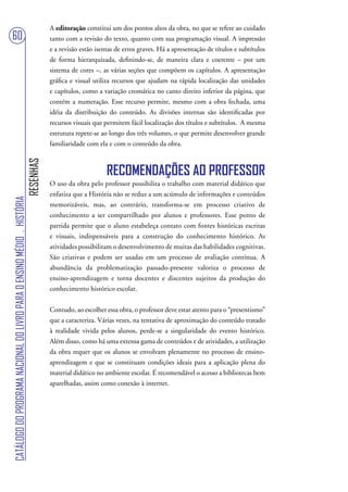 A editoração constitui um dos pontos altos da obra, no que se refere ao cuidado
60                                                                                 tanto com a revisão do texto, quanto com sua programação visual. A impressão
                                                                                   e a revisão estão isentas de erros graves. Há a apresentação de títulos e subtítulos
                                                                                   de forma hierarquizada, definindo-se, de maneira clara e coerente – por um
                                                                                   sistema de cores –, as várias seções que compõem os capítulos. A apresentação
                                                                                   gráfica e visual utiliza recursos que ajudam na rápida localização das unidades
                                                                                   e capítulos, como a variação cromática no canto direito inferior da página, que
                                                                                   contém a numeração. Esse recurso permite, mesmo com a obra fechada, uma
                                                                                   idéia da distribuição do conteúdo. As divisões internas são identificadas por
                                                                                   recursos visuais que permitem fácil localização dos títulos e subtítulos. A mesma
                                                                                   estrutura repete-se ao longo dos três volumes, o que permite desenvolver grande
                                                                                   familiaridade com ela e com o conteúdo da obra.
                                                                        RESENHAS




                                                                                                         RECOMENDAÇÕES AO PROFESSOR
                                                                                   O uso da obra pelo professor possibilita o trabalho com material didático que
                                                                                   enfatiza que a História não se reduz a um acúmulo de informações e conteúdos
CATÁLOGO DO PROGRAMA NACIONAL DO LIVRO PARA O ENSINO MÉDIO . HISTÓRIA




                                                                                   memorizáveis, mas, ao contrário, transforma-se em processo criativo de
                                                                                   conhecimento a ser compartilhado por alunos e professores. Esse ponto de
                                                                                   partida permite que o aluno estabeleça contato com fontes históricas escritas
                                                                                   e visuais, indispensáveis para a construção do conhecimento histórico. As
                                                                                   atividades possibilitam o desenvolvimento de muitas das habilidades cognitivas.
                                                                                   São criativas e podem ser usadas em um processo de avaliação contínua. A
                                                                                   abundância da problematização passado-presente valoriza o processo de
                                                                                   ensino-aprendizagem e torna docentes e discentes sujeitos da produção do
                                                                                   conhecimento histórico escolar.

                                                                                   Contudo, ao escolher essa obra, o professor deve estar atento para o “presentismo”
                                                                                   que a caracteriza. Várias vezes, na tentativa de aproximação do conteúdo tratado
                                                                                   à realidade vivida pelos alunos, perde-se a singularidade do evento histórico.
                                                                                   Além disso, como há uma extensa gama de conteúdos e de atividades, a utilização
                                                                                   da obra requer que os alunos se envolvam plenamente no processo de ensino-
                                                                                   aprendizagem e que se constituam condições ideais para a aplicação plena do
                                                                                   material didático no ambiente escolar. É recomendável o acesso a bibliotecas bem
                                                                                   aparelhadas, assim como conexão à internet.
 