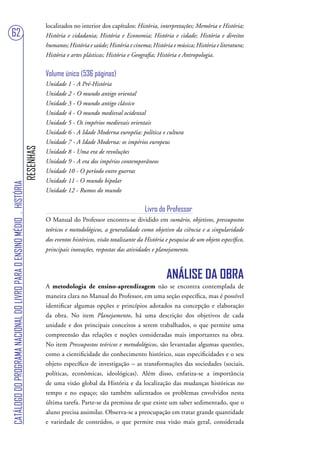 localizados no interior dos capítulos: História, interpretações; Memória e História;
62                                                                                 História e cidadania; História e Economia; História e cidade; História e direitos
                                                                                   humanos; História e saúde; História e cinema; História e música; História e literatura;
                                                                                   História e artes plásticas; História e Geografia; História e Antropologia.


                                                                                   Volume único (536 páginas)
                                                                                   Unidade 1 - A Pré-História
                                                                                   Unidade 2 - O mundo antigo oriental
                                                                                   Unidade 3 - O mundo antigo clássico
                                                                                   Unidade 4 - O mundo medieval ocidental
                                                                                   Unidade 5 - Os impérios medievais orientais
                                                                                   Unidade 6 - A Idade Moderna européia: política e cultura
                                                                                   Unidade 7 - A Idade Moderna: os impérios europeus
                                                                        RESENHAS




                                                                                   Unidade 8 - Uma era de revoluções
                                                                                   Unidade 9 - A era dos impérios contemporâneos
                                                                                   Unidade 10 - O período entre guerras
                                                                                   Unidade 11 - O mundo bipolar
CATÁLOGO DO PROGRAMA NACIONAL DO LIVRO PARA O ENSINO MÉDIO . HISTÓRIA




                                                                                   Unidade 12 - Rumos do mundo


                                                                                                                               Livro do Professor
                                                                                   O Manual do Professor encontra-se dividido em sumário, objetivos, pressupostos
                                                                                   teóricos e metodológicos, a generalidade como objetivo da ciência e a singularidade
                                                                                   dos eventos históricos, visão totalizante da História e pesquisa de um objeto específico,
                                                                                   principais inovações, respostas das atividades e planejamento.



                                                                                                                                         ANÁLISE DA OBRA
                                                                                   A metodologia de ensino-aprendizagem não se encontra contemplada de
                                                                                   maneira clara no Manual do Professor, em uma seção específica, mas é possível
                                                                                   identificar algumas opções e princípios adotados na concepção e elaboração
                                                                                   da obra. No item Planejamento, há uma descrição dos objetivos de cada
                                                                                   unidade e dos principais conceitos a serem trabalhados, o que permite uma
                                                                                   compreensão das relações e noções consideradas mais importantes na obra.
                                                                                   No item Pressupostos teóricos e metodológicos, são levantadas algumas questões,
                                                                                   como a cientificidade do conhecimento histórico, suas especificidades e o seu
                                                                                   objeto específico de investigação – as transformações das sociedades (sociais,
                                                                                   políticas, econômicas, ideológicas). Além disso, enfatiza-se a importância
                                                                                   de uma visão global da História e da localização das mudanças históricas no
                                                                                   tempo e no espaço; são também salientados os problemas envolvidos nesta
                                                                                   última tarefa. Parte-se da premissa de que existe um saber sedimentado, que o
                                                                                   aluno precisa assimilar. Observa-se a preocupação em tratar grande quantidade
                                                                                   e variedade de conteúdos, o que permite essa visão mais geral, considerada
 