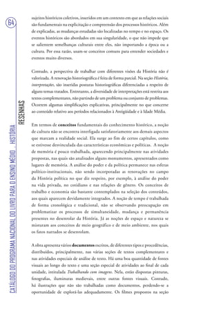 sujeitos históricos coletivos, inseridos em um contexto em que as relações sociais
64                                                                                 são fundamentais na explicitação e compreensão dos processos históricos. Além
                                                                                   de explicadas, as mudanças estudadas são localizadas no tempo e no espaço. Os
                                                                                   eventos históricos são abordados em sua singularidade, o que não impede que
                                                                                   se salientem semelhanças culturais entre eles, não importando a época ou a
                                                                                   cultura. Por essa razão, usam-se conceitos comuns para entender sociedades e
                                                                                   eventos muito diversos.


                                                                                   Contudo, a perspectiva de trabalhar com diferentes visões da História não é
                                                                                   valorizada. A renovação historiográfica é feita de forma parcial. Na seção História,
                                                                                   interpretações, são inseridas posturas historiográficas diferenciadas a respeito de
                                                                                   alguns temas tratados. Entretanto, a diversidade de interpretações está restrita aos
                                                                                   textos complementares, não partindo de um problema ou conjunto de problemas.
                                                                        RESENHAS




                                                                                   Ocorrem algumas simplificações explicativas, principalmente no que concerne
                                                                                   ao conteúdo relativo aos períodos relacionados à Antigüidade e à Idade Média.


                                                                                   Em termos de conceitos fundamentais do conhecimento histórico, a noção
CATÁLOGO DO PROGRAMA NACIONAL DO LIVRO PARA O ENSINO MÉDIO . HISTÓRIA




                                                                                   de cultura não se encontra interligada satisfatoriamente aos demais aspectos
                                                                                   que marcam a realidade social. Ela surge ao fim de certos capítulos, como
                                                                                   se estivesse desvinculada das características econômicas e políticas. A noção
                                                                                   de memória é pouco trabalhada, aparecendo principalmente nas atividades
                                                                                   propostas, nas quais são analisados alguns monumentos, apresentados como
                                                                                   lugares de memória. A análise do poder e da política permanece nas esferas
                                                                                   político-institucionais, não sendo incorporadas as renovações no campo
                                                                                   da História política no que diz respeito, por exemplo, à análise do poder
                                                                                   na vida privada, no cotidiano e nas relações de gênero. Os conceitos de
                                                                                   trabalho e economia são bastante contemplados na seleção dos conteúdos,
                                                                                   aos quais aparecem devidamente integrados. A noção de tempo é trabalhada
                                                                                   de forma cronológica e tradicional, não se observando preocupação em
                                                                                   problematizar os processos de simultaneidade, mudança e permanência
                                                                                   presentes no desenrolar da História. Já as noções de espaço e natureza se
                                                                                   misturam aos conceitos de meio geográfico e de meio ambiente, nos quais
                                                                                   os fatos narrados se desenrolam.


                                                                                   A obra apresenta vários documentos escritos, de diferentes tipos e procedências,
                                                                                   distribuídos, principalmente, nas várias seções de textos complementares e
                                                                                   nas atividades especiais de análise de texto. Há uma boa quantidade de fontes
                                                                                   visuais ao longo do texto e uma seção especial de atividades ao final de cada
                                                                                   unidade, intitulada Trabalhando com imagens. Nela, estão dispostas pinturas,
                                                                                   fotografias, iluminuras medievais, entre outras fontes visuais. Contudo,
                                                                                   há ilustrações que não são trabalhadas como documentos, perdendo-se a
                                                                                   oportunidade de explorá-las adequadamente. Os filmes propostos na seção
 