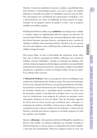 História e Cinema são analisados de maneira a ressaltar a especificidade dessa
fonte histórica e contextualizados quanto a seu autor e época; são também                                            65
indicados os conteúdos que podem ser trabalhados a partir de cada um deles.
Há a preocupação com a distribuição das representações cartográficas e com
o desenvolvimento nos alunos da habilidade de leitura espacial de mapas.
Contudo, há um pequeno número de quadros na obra e não se propõem
trabalhos com tabelas e gráficos.


No Manual do Professor, define-se que cidadania é uma relação entre o cidadão
e o Estado, relação essa regulamentada pelas leis vigentes em cada país. Os
textos da seção História e cidadania, que versam principalmente sobre a questão
dos direitos humanos, procuram favorecer a percepção de que o conceito de
cidadania é definido como construção histórica. Partindo-se de um conceito




                                                                                    RESENHAS
tão restrito de cidadania, torna-se difícil perceber as diferenças da condição de
cidadão ao longo do tempo.


Dá-se pouca ênfase, na obra, à historicidade das experiências sociais. Além




                                                                                               CATÁLOGO DO PROGRAMA NACIONAL DO LIVRO PARA O ENSINO MÉDIO . HISTÓRIA
disso, não se valoriza a percepção de conflitos e diferenças com o intuito de
trabalhar conceitos, habilidades e atitudes na construção da cidadania. Há,
contudo, maior preocupação em abordar alguns conteúdos na sua especificidade
temporal (como a democracia na Grécia, o macarthismo, a mulher nas sociedades
muçulmanas, o apartheid, o racismo nos Estados Unidos), do que em utilizá-
los na reflexão sobre o presente.


O Manual do Professor indica os pressupostos teórico-metodológicos que
conduziram a elaboração da obra. Enfatiza-se que o livro está estruturado para
fornecer uma visão geral da História, com grande quantidade de conteúdos.
Isso permitiria o desenvolvimento de uma visão global da História, por meio
de atividades voltadas para a assimilação desses conteúdos. Todavia, não
há orientações visando à articulação dos conteúdos entre si ou com outras
áreas do conhecimento, nem propostas de avaliação ou quaisquer outras
informações adicionais ao Livro do Aluno. Não são fornecidas sugestões
de leitura nem de outros recursos que contribuam para a formação e a
atualização do professor. Atividades e leituras para os alunos e bibliografia
complementar para o docente também não são indicadas. A maior parte do
Manual é utilizada para fornecer respostas às atividades propostas no final
dos capítulos e das unidades.


Quanto à editoração, a obra apresenta referências bibliográficas específicas ao
final de cada unidade. As referências dedicadas aos conteúdos vinculados à
História Antiga são, no entanto, poucas, se comparadas às das outras unidades,
e estão bem mais desatualizadas. Observam-se páginas inteiras de texto, sem
 