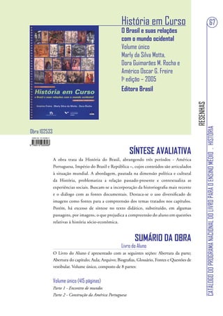 História em Curso                                                            67
                                                      O Brasil e suas relações
                                                      com o mundo ocidental
                                                      Volume único
                                                      Marly da Silva Motta,
                                                      Dora Guimarães M. Rocha e
                                                      Américo Oscar G. Freire
                                                      1a edição – 2005
                                                      Editora Brasil




                                                                                                 RESENHAS
                                                                                                            CATÁLOGO DO PROGRAMA NACIONAL DO LIVRO PARA O ENSINO MÉDIO . HISTÓRIA
Obra 102533


                                                           SÍNTESE AVALIATIVA
              A obra trata da História do Brasil, abrangendo três períodos - América
              Portuguesa, Império do Brasil e República –, cujos conteúdos são articulados
              à situação mundial. A abordagem, pautada na dimensão política e cultural
              da História, problematiza a relação passado-presente e contextualiza as
              experiências sociais. Buscam-se a incorporação da historiografia mais recente
              e o diálogo com as fontes documentais. Destaca-se o uso diversificado de
              imagens como fontes para a compreensão dos temas tratados nos capítulos.
              Porém, há excesso de síntese no texto didático, substituído, em algumas
              passagens, por imagens, o que prejudica a compreensão do aluno em questões
              relativas à história sócio-econômica.


                                                             SUMÁRIO DA OBRA
                                                      Livro do Aluno
              O Livro do Aluno é apresentado com as seguintes seções: Abertura da parte;
              Abertura do capítulo; Aula; Arquivo; Biografias, Glossário, Fontes e Questões de
              vestibular. Volume único, composto de 8 partes:


              Volume único (415 páginas)
              Parte 1 - Encontro de mundos
              Parte 2 - Construção da América Portuguesa
 
