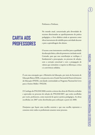 5



                         Professora e Professor,


                         No mundo atual, caracterizado pela diversidade de
                         recursos direcionados ao aperfeiçoamento da prática
                         pedagógica, o livro didático ainda se apresenta como
                         eficaz instrumento de trabalho para a atividade docente
                         e para a aprendizagem dos alunos.


                         O acesso a esse instrumento contribui para a qualidade
                         da educação básica, além de promover a inclusão social.




                                                                                   CATÁLOGO DO PROGRAMA NACIONAL DO LIVRO PARA O ENSINO MÉDIO . HISTÓRIA
                         Contudo, para que essa contribuição se verifique, é
                         fundamental a preocupação, no processo de seleção,
                         com a correção conceitual e com a propagação de
                         valores que estimulem o respeito às diferenças, à ética
                         e à convivência solidária.


É com essa concepção que o Ministério da Educação, por meio da Secretaria de
Educação Básica (SEB), e em parceria com o Fundo Nacional de Desenvolvimento
da Educação (FNDE), está dando continuidade ao Programa Nacional do Livro
para o Ensino Médio / PNLEM.


O Catálogo do PNLEM/2008 contém a síntese das obras de História avaliadas
e aprovadas no processo de seleção do PNLEM/2007, que serão escolhidas
por vocês, professores, como material de apoio à prática pedagógica. As obras
escolhidas em 2007 serão distribuídas para utilização a partir de 2008.


Desejamos que façam uma escolha coerente e que essa escolha represente o
consenso entre todos os profissionais atuantes nesse processo.
 