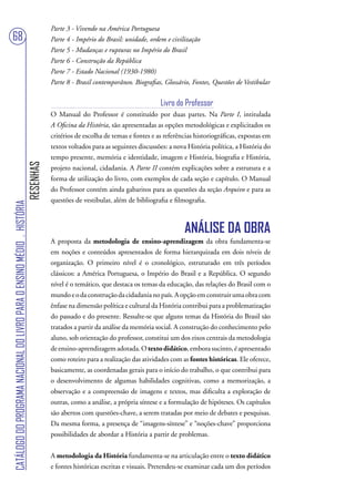 Parte 3 - Vivendo na América Portuguesa
68                                                                                 Parte 4 - Império do Brasil: unidade, ordem e civilização
                                                                                   Parte 5 - Mudanças e rupturas no Império do Brasil
                                                                                   Parte 6 - Construção da República
                                                                                   Parte 7 - Estado Nacional (1930-1980)
                                                                                   Parte 8 - Brasil contemporâneo. Biografias, Glossário, Fontes, Questões de Vestibular


                                                                                                                             Livro do Professor
                                                                                   O Manual do Professor é constituído por duas partes. Na Parte I, intitulada
                                                                                   A Oficina da História, são apresentadas as opções metodológicas e explicitados os
                                                                                   critérios de escolha de temas e fontes e as referências historiográficas, expostas em
                                                                                   textos voltados para as seguintes discussões: a nova História política, a História do
                                                                                   tempo presente, memória e identidade, imagem e História, biografia e História,
                                                                        RESENHAS




                                                                                   projeto nacional, cidadania. A Parte II contém explicações sobre a estrutura e a
                                                                                   forma de utilização do livro, com exemplos de cada seção e capítulo. O Manual
                                                                                   do Professor contém ainda gabaritos para as questões da seção Arquivo e para as
                                                                                   questões de vestibular, além de bibliografia e filmografia.
CATÁLOGO DO PROGRAMA NACIONAL DO LIVRO PARA O ENSINO MÉDIO . HISTÓRIA




                                                                                                                                      ANÁLISE DA OBRA
                                                                                   A proposta da metodologia de ensino-aprendizagem da obra fundamenta-se
                                                                                   em noções e conteúdos apresentados de forma hierarquizada em dois níveis de
                                                                                   organização. O primeiro nível é o cronológico, estruturado em três períodos
                                                                                   clássicos: a América Portuguesa, o Império do Brasil e a República. O segundo
                                                                                   nível é o temático, que destaca os temas da educação, das relações do Brasil com o
                                                                                   mundo e o da construção da cidadania no país. A opção em construir uma obra com
                                                                                   ênfase na dimensão política e cultural da História contribui para a problematização
                                                                                   do passado e do presente. Ressalte-se que alguns temas da História do Brasil são
                                                                                   tratados a partir da análise da memória social. A construção do conhecimento pelo
                                                                                   aluno, sob orientação do professor, constitui um dos eixos centrais da metodologia
                                                                                   de ensino-aprendizagem adotada. O texto didático, embora sucinto, é apresentado
                                                                                   como roteiro para a realização das atividades com as fontes históricas. Ele oferece,
                                                                                   basicamente, as coordenadas gerais para o início do trabalho, o que contribui para
                                                                                   o desenvolvimento de algumas habilidades cognitivas, como a memorização, a
                                                                                   observação e a compreensão de imagens e textos, mas dificulta a exploração de
                                                                                   outras, como a análise, a própria síntese e a formulação de hipóteses. Os capítulos
                                                                                   são abertos com questões-chave, a serem tratadas por meio de debates e pesquisas.
                                                                                   Da mesma forma, a presença de “imagens-síntese” e “noções-chave” proporciona
                                                                                   possibilidades de abordar a História a partir de problemas.


                                                                                   A metodologia da História fundamenta-se na articulação entre o texto didático
                                                                                   e fontes históricas escritas e visuais. Pretendeu-se examinar cada um dos períodos
 