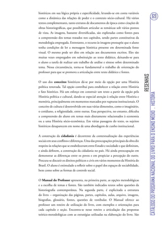 históricos em sua lógica própria e especificidade, levando-se em conta variáveis
como a dinâmica das relações de poder e o contexto sócio-cultural. Há vários                                          69
textos complementares, tanto extratos de documentos de época como citações de
obras historiográficas, que possibilitam articular as temáticas sob vários pontos
de vista. As imagens, bastante diversificadas, são exploradas como fontes para
a compreensão dos temas tratados nos capítulos, sendo partes constitutivas da
metodologia empregada. Entretanto, o recurso às imagens pressupõe que o aluno
tenha condições de ler a mensagem histórica presente em determinada fonte
visual. O mesmo pode ser dito em relação aos documentos escritos. Eles são
muitas vezes empregados em substituição ao texto didático, deixando-se para
o aluno a tarefa de realizar um trabalho de análise e síntese sobre determinado
tema. Nessa circunstância, torna-se fundamental o trabalho de orientação do
professor para que se promova a articulação entre texto didático e fontes.




                                                                                      RESENHAS
O uso dos conceitos históricos dá-se por meio da opção por uma História
política renovada. Tal opção contribui para estabelecer a relação entre História
e fato histórico. Há um esforço em construir um texto a partir da opção pela




                                                                                                 CATÁLOGO DO PROGRAMA NACIONAL DO LIVRO PARA O ENSINO MÉDIO . HISTÓRIA
História política e cultural, dando-se especial atenção à relação entre História e
memória, principalmente em momentos marcados por rupturas institucionais. O
conceito de cultura é desenvolvido em suas várias dimensões, como o imaginário,
o cotidiano, a religiosidade, entre outras. Essa perspectiva, no entanto, dificulta
a compreensão do aluno em temas mais diretamente relacionados à economia
ou a uma História sócio-econômica. Em várias passagens do texto, os sujeitos
históricos desaparecem em nome de uma abordagem de cunho institucional.


A construção da cidadania é decorrente da contextualização das experiências
sociais em seus conflitos e diferenças. Uma das preocupações principais da obra diz
respeito às relações que se estabeleceram entre Estado e sociedade e que definiram,
e ainda definem, a construção da cidadania no país. Há ainda preocupação em
demonstrar as diferenças entre os povos e em propiciar a percepção do outro.
Procura-se discutir os direitos políticos e civis em vários momentos da História do
Brasil. O aluno é estimulado a refletir sobre o papel dos espaços de sociabilidade,
bem como sobre as formas de controle social.


O Manual do Professor apresenta, na primeira parte, as opções metodológicas
e a escolha de temas e fontes. São também indicados textos sobre questões da
historiografia contemporânea. Na segunda parte, é explicitada a estrutura
do livro – organização das páginas, partes, capítulos, aulas, arquivo, imagens,
biografias, glossário, fontes, questões de vestibular. O Manual oferece ao
professor um roteiro de utilização do livro, com exemplos e orientações para
cada capítulo e seção. Encontra-se nesse roteiro a articulação das propostas
teórico-metodológicas com as estratégias utilizadas na elaboração do livro. São
 