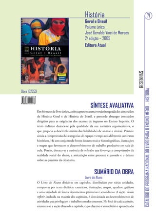 História                                                                              71
                                                     Geral e Brasil
                                                     Volume único
                                                     José Geraldo Vinci de Moraes
                                                     2a edição – 2005
                                                     Editora Atual




                                                                                                 RESENHAS
                                                                                                            CATÁLOGO DO PROGRAMA NACIONAL DO LIVRO PARA O ENSINO MÉDIO . HISTÓRIA
Obra 102359


                                                          SÍNTESE AVALIATIVA
              Em formato de livro único, a obra apresenta uma versão integrada dos conteúdos
              de História Geral e de História do Brasil, e pretende abranger conteúdos
              dirigidos para as exigências dos exames de ingresso no Ensino Superior. O
              texto didático destaca-se pela qualidade da sua narrativa argumentativa, o
              que propicia o desenvolvimento das habilidades de análise e síntese. Permite
              ainda a compreensão das categorias de espaço e tempo nos diferentes contextos
              históricos. Há um conjunto de fontes documentais e historiográficas, ilustrações
              e mapas que favorecem o desenvolvimento de trabalho produtivo em sala de
              aula. Porém, destaca-se a ausência de reflexão que favoreça a compreensão da
              realidade social do aluno, a articulação entre presente e passado e o debate
              sobre as questões da cidadania.



                                                             SUMÁRIO DA OBRA
                                                     Livro do Aluno
              O Livro do Aluno divide-se em capítulos, distribuídos por várias unidades,
              compostas por texto didático, exercícios, ilustrações, mapas, quadros, gráficos
              e uma variedade de fontes documentais primárias e secundárias. A seção Vamos
              refletir, incluída na maioria dos capítulos, é direcionada ao desenvolvimento de
              atividades que privilegiam o trabalho com documentos. No final de cada capítulo,
              encontra-se a seção Revendo o capítulo, cujo objetivo é consolidar o aprendizado
 