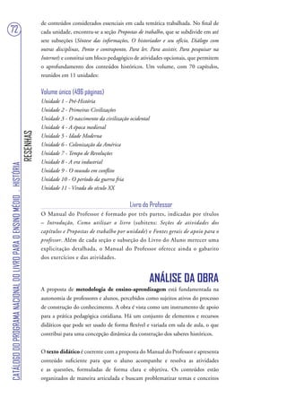 de conteúdos considerados essenciais em cada temática trabalhada. No final de
72                                                                                 cada unidade, encontra-se a seção Propostas de trabalho, que se subdivide em até
                                                                                   sete subseções (Síntese das informações, O historiador e seu ofício, Diálogo com
                                                                                   outras disciplinas, Ponto e contraponto, Para ler, Para assistir, Para pesquisar na
                                                                                   Internet) e constitui um bloco pedagógico de atividades opcionais, que permitem
                                                                                   o aprofundamento dos conteúdos históricos. Um volume, com 70 capítulos,
                                                                                   reunidos em 11 unidades:


                                                                                   Volume único (496 páginas)
                                                                                   Unidade 1 - Pré-História
                                                                                   Unidade 2 - Primeiras Civilizações
                                                                                   Unidade 3 - O nascimento da civilização ocidental
                                                                                   Unidade 4 - A época medieval
                                                                        RESENHAS




                                                                                   Unidade 5 - Idade Moderna
                                                                                   Unidade 6 - Colonização da América
                                                                                   Unidade 7 - Tempo de Revoluções
                                                                                   Unidade 8 - A era industrial
CATÁLOGO DO PROGRAMA NACIONAL DO LIVRO PARA O ENSINO MÉDIO . HISTÓRIA




                                                                                   Unidade 9 - O mundo em conflito
                                                                                   Unidade 10 - O período da guerra fria
                                                                                   Unidade 11 - Virada do século XX


                                                                                                                            Livro do Professor
                                                                                   O Manual do Professor é formado por três partes, indicadas por títulos
                                                                                   – Introdução, Como utilizar o livro (subitens: Seções de atividades dos
                                                                                   capítulos e Propostas de trabalho por unidade) e Fontes gerais de apoio para o
                                                                                   professor. Além de cada seção e subseção do Livro do Aluno merecer uma
                                                                                   explicitação detalhada, o Manual do Professor oferece ainda o gabarito
                                                                                   dos exercícios e das atividades.


                                                                                                                                     ANÁLISE DA OBRA
                                                                                   A proposta de metodologia de ensino-aprendizagem está fundamentada na
                                                                                   autonomia de professores e alunos, percebidos como sujeitos ativos do processo
                                                                                   de construção do conhecimento. A obra é vista como um instrumento de apoio
                                                                                   para a prática pedagógica cotidiana. Há um conjunto de elementos e recursos
                                                                                   didáticos que pode ser usado de forma flexível e variada em sala de aula, o que
                                                                                   contribui para uma concepção dinâmica da construção dos saberes históricos.


                                                                                   O texto didático é coerente com a proposta do Manual do Professor e apresenta
                                                                                   conteúdo suficiente para que o aluno acompanhe e resolva as atividades
                                                                                   e as questões, formuladas de forma clara e objetiva. Os conteúdos estão
                                                                                   organizados de maneira articulada e buscam problematizar temas e conceitos
 