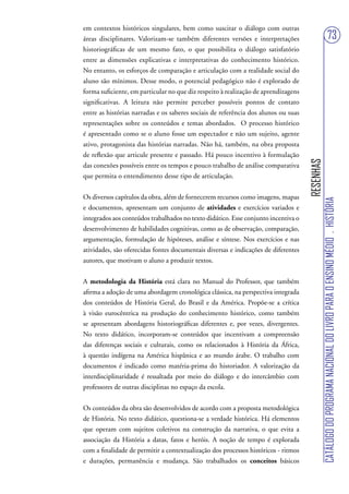 em contextos históricos singulares, bem como suscitar o diálogo com outras
áreas disciplinares. Valorizam-se também diferentes versões e interpretações                                           73
historiográficas de um mesmo fato, o que possibilita o diálogo satisfatório
entre as dimensões explicativas e interpretativas do conhecimento histórico.
No entanto, os esforços de comparação e articulação com a realidade social do
aluno são mínimos. Desse modo, o potencial pedagógico não é explorado de
forma suficiente, em particular no que diz respeito à realização de aprendizagens
significativas. A leitura não permite perceber possíveis pontos de contato
entre as histórias narradas e os saberes sociais de referência dos alunos ou suas
representações sobre os conteúdos e temas abordados. O processo histórico
é apresentado como se o aluno fosse um espectador e não um sujeito, agente
ativo, protagonista das histórias narradas. Não há, também, na obra proposta
de reflexão que articule presente e passado. Há pouco incentivo à formulação




                                                                                    RESENHAS
das conexões possíveis entre os tempos e pouco trabalho de análise comparativa
que permita o entendimento desse tipo de articulação.


Os diversos capítulos da obra, além de fornecerem recursos como imagens, mapas




                                                                                               CATÁLOGO DO PROGRAMA NACIONAL DO LIVRO PARA O ENSINO MÉDIO . HISTÓRIA
e documentos, apresentam um conjunto de atividades e exercícios variados e
integrados aos conteúdos trabalhados no texto didático. Esse conjunto incentiva o
desenvolvimento de habilidades cognitivas, como as de observação, comparação,
argumentação, formulação de hipóteses, análise e síntese. Nos exercícios e nas
atividades, são oferecidas fontes documentais diversas e indicações de diferentes
autores, que motivam o aluno a produzir textos.


A metodologia da História está clara no Manual do Professor, que também
afirma a adoção de uma abordagem cronológica clássica, na perspectiva integrada
dos conteúdos de História Geral, do Brasil e da América. Propõe-se a crítica
à visão eurocêntrica na produção do conhecimento histórico, como também
se apresentam abordagens historiográficas diferentes e, por vezes, divergentes.
No texto didático, incorporam-se conteúdos que incentivam a compreensão
das diferenças sociais e culturais, como os relacionados à História da África,
à questão indígena na América hispânica e ao mundo árabe. O trabalho com
documentos é indicado como matéria-prima do historiador. A valorização da
interdisciplinaridade é ressaltada por meio do diálogo e do intercâmbio com
professores de outras disciplinas no espaço da escola.


Os conteúdos da obra são desenvolvidos de acordo com a proposta metodológica
de História. No texto didático, questiona-se a verdade histórica. Há elementos
que operam com sujeitos coletivos na construção da narrativa, o que evita a
associação da História a datas, fatos e heróis. A noção de tempo é explorada
com a finalidade de permitir a contextualização dos processos históricos - ritmos
e durações, permanência e mudança. São trabalhados os conceitos básicos
 