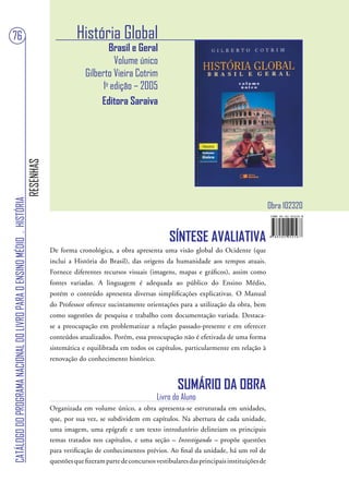 76                                                                                           História Global
                                                                                                        Brasil e Geral
                                                                                                          Volume único
                                                                                                Gilberto Vieira Cotrim
                                                                                                      1a edição – 2005
                                                                                                     Editora Saraiva
                                                                        RESENHAS
CATÁLOGO DO PROGRAMA NACIONAL DO LIVRO PARA O ENSINO MÉDIO . HISTÓRIA




                                                                                                                                                                         Obra 102320


                                                                                                                                SÍNTESE AVALIATIVA
                                                                                   De forma cronológica, a obra apresenta uma visão global do Ocidente (que
                                                                                   inclui a História do Brasil), das origens da humanidade aos tempos atuais.
                                                                                   Fornece diferentes recursos visuais (imagens, mapas e gráficos), assim como
                                                                                   fontes variadas. A linguagem é adequada ao público do Ensino Médio,
                                                                                   porém o conteúdo apresenta diversas simplificações explicativas. O Manual
                                                                                   do Professor oferece sucintamente orientações para a utilização da obra, bem
                                                                                   como sugestões de pesquisa e trabalho com documentação variada. Destaca-
                                                                                   se a preocupação em problematizar a relação passado-presente e em oferecer
                                                                                   conteúdos atualizados. Porém, essa preocupação não é efetivada de uma forma
                                                                                   sistemática e equilibrada em todos os capítulos, particularmente em relação à
                                                                                   renovação do conhecimento histórico.



                                                                                                                                    SUMÁRIO DA OBRA
                                                                                                                            Livro do Aluno
                                                                                   Organizada em volume único, a obra apresenta-se estruturada em unidades,
                                                                                   que, por sua vez, se subdividem em capítulos. Na abertura de cada unidade,
                                                                                   uma imagem, uma epígrafe e um texto introdutório delineiam os principais
                                                                                   temas tratados nos capítulos, e uma seção – Investigando – propõe questões
                                                                                   para verificação de conhecimentos prévios. Ao final da unidade, há um rol de
                                                                                   questões que fizeram parte de concursos vestibulares das principais instituições de
 