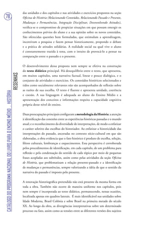 das unidades e dos capítulos e nas atividades e exercícios propostos na seção
78                                                                                 Oficina de História (Relacionando Conteúdos, Relacionando Passado e Presente,
                                                                                   Mudanças e Permanências, Integração Disciplinar, Desenvolvendo Atitudes),
                                                                                   verifica-se o compromisso de propiciar situações em que possam emergir os
                                                                                   conhecimentos prévios do aluno e a sua opinião sobre os novos conteúdos.
                                                                                   São oferecidas questões bem formuladas, que estimulam a aprendizagem,
                                                                                   incentivam a pesquisa e fazem pensar historicamente, propondo o debate
                                                                                   e a prática de atitudes solidárias. A realidade social na qual vive o aluno
                                                                                   é constantemente trazida à tona, com o intuito de provocá-lo a pensar na
                                                                                   comparação entre o passado e o presente.


                                                                                   O desenvolvimento dessa proposta nem sempre se efetiva na construção
                                                                                   do texto didático principal. Há desequilíbrio entre o texto, que apresenta,
                                                                        RESENHAS




                                                                                   em muitos capítulos, uma narrativa factual, linear e pouco dialógica, e o
                                                                                   conjunto de atividades e exercícios. Os conteúdos históricos selecionados e
                                                                                   tidos como socialmente relevantes não são acompanhados de reflexão sobre
                                                                                   as razões de sua escolha. O texto é fluente e apresenta unidade, coerência
CATÁLOGO DO PROGRAMA NACIONAL DO LIVRO PARA O ENSINO MÉDIO . HISTÓRIA




                                                                                   e coesão. A sua linguagem é adequada ao aluno do Ensino Médio e a
                                                                                   apresentação dos conceitos e informações respeita a capacidade cognitiva
                                                                                   própria desse nível de ensino.


                                                                                   Duas preocupações principais configuram a metodologia da História: a atenção
                                                                                   à identificação das conexões entre as experiências históricas passadas e o mundo
                                                                                   atual; e o reconhecimento da diversidade de interpretações, de modo a enfatizar
                                                                                   o caráter seletivo das escolhas do historiador. Ao enfatizar a historicidade das
                                                                                   interpretações do passado, ancoradas no contexto sócio-cultural em que são
                                                                                   elaboradas, a obra evidencia que o fato histórico é produto de escolha, seleção,
                                                                                   filtros culturais, lembranças e esquecimentos. Essa perspectiva é corroborada
                                                                                   pelos procedimentos de identificação, em cada capítulo, de um problema para
                                                                                   reflexão e pela condensação do sentido de cada tópico por meio de pequenas
                                                                                   frases acopladas aos subtítulos, assim como pelas atividades da seção Oficina
                                                                                   de História, que problematizam a relação presente-passado e a identificação
                                                                                   de mudanças e permanências, sempre valorizando a idéia de que o sentido da
                                                                                   narrativa do passado é imposto pelo presente.


                                                                                   A renovação historiográfica pretendida não está presente da mesma forma em
                                                                                   toda a obra. Também não ocorre de maneira uniforme nos capítulos, pois
                                                                                   nem sempre é incorporada ao texto didático, permanecendo, nessas ocasiões,
                                                                                   localizada apenas em quadros laterais. É mais identificável nas unidades sobre
                                                                                   Idade Moderna, Brasil Colônia e sobre Brasil na primeira metade do século
                                                                                   XX. Ao longo da obra, as divergências interpretativas sobre um determinado
                                                                                   processo ou fato, assim como as tensões entre as diferentes versões dos sujeitos
 