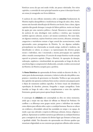 históricos acerca do que está sendo vivido, são pouco valorizadas. Em vários
capítulos, o conteúdo do texto principal mantém-se preso à descrição factual e                                          79
aos temas já consagrados nos livros didáticos.


A ausência de uma reflexão sistemática sobre os conceitos fundamentais da
História implica desequilíbrios e insuficiências ao longo de toda a obra. Assim,
mesmo não havendo identificação da História com heróis, fatos e datas, alguns
capítulos dão grande destaque à atuação de líderes políticos, muito em função
da opção por uma narrativa política e factual. Ressente-se nessas narrativas
da ausência de uma abordagem mais analítica e sintética, que incorpore
também aspectos culturais, sociais e até mesmo econômicos. Por outro lado,
em algumas temáticas, sujeitos históricos como escravos, africanos, sertanejos,
cangaceiros e marinheiros tomam o lugar central dos acontecimentos, sendo




                                                                                      RESENHAS
apresentados como protagonistas da História. Se, em algumas unidades,
principalmente nas relacionadas ao mundo antigo, medieval e moderno, são
identificados os valores, as crenças e as representações dos diversos grupos
sociais e indivíduos, não é encontrada a mesma preocupação nos capítulos




                                                                                                 CATÁLOGO DO PROGRAMA NACIONAL DO LIVRO PARA O ENSINO MÉDIO . HISTÓRIA
sobre o mundo contemporâneo. O conceito de tempo histórico recebe atenção
especial no primeiro capítulo (Tempo e História). As operações de duração,
ordenação, seqüência e simultaneidade são apresentadas ao longo da obra de
uma forma lógica e compreensível, obedecendo, contudo, à ordem convencional
da História: da História européia para a periferia.


As fontes históricas são apresentadas de forma variada no decorrer da obra. A
maior parte da documentação, entretanto, é relativa à esfera da vida pública: atos,
projetos e memórias de governantes ou ilustrados. Verifica-se que uma parcela
dos capítulos não apresenta nenhuma fonte escrita e somente uma pequena parte
é objeto de tratamento analítico específico. As fontes visuais são abundantes:
reproduções de desenhos, pinturas, fotografias e mapas cartográficos. Estão
inseridas ao longo de toda a obra e complementam o texto dos capítulos.
Entretanto, grande parte possui apenas função ilustrativa.


A construção da cidadania está contemplada na obra em vários momentos,
ainda que a noção não seja objeto de reflexão no Manual do Professor. Os
conflitos e as diferenças entre grupos sociais, povos e indivíduos são tratados
como objetos para reflexão sobre a ação e a condição humanas. Buscou-se colocar
em evidência a diversidade cultural das sociedades no tempo e no espaço, de
modo a que seja cultivado o respeito às diferenças culturais, étnicas, religiosas e
políticas. Apresentam-se também narrativas que delineiam as condições históricas
para a emergência de um conjunto de direitos legais que formam as bases para
a igualdade cidadã. Tais discussões são apresentadas nos diversos quadros que
tematizam religiosidade ou nos contextos que propiciam reflexões sobre racismo.
 
