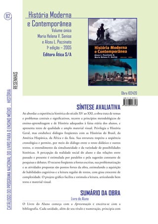 82                                                                                    História Moderna
                                                                                      e Contemporânea
                                                                                                         Volume único
                                                                                               Maria Helena V. Senise
                                                                                                 e Alceu L. Pazzinato
                                                                                                     1a edição – 2005
                                                                                                  Editora Ática S/A
                                                                        RESENHAS
CATÁLOGO DO PROGRAMA NACIONAL DO LIVRO PARA O ENSINO MÉDIO . HISTÓRIA




                                                                                                                                                                     Obra 102420


                                                                                                                              SÍNTESE AVALIATIVA
                                                                                   Ao abordar a experiência histórica do século XV ao XXI, a obra trata de temas
                                                                                   e problemas centrais e significativos, recorre a princípios metodológicos de
                                                                                   ensino-aprendizagem e de História adequados à faixa etária dos alunos, e
                                                                                   apresenta texto de qualidade e amplo material visual. Privilegia a História
                                                                                   Geral, mas estabelece diálogos freqüentes com as Histórias do Brasil, da
                                                                                   América Hispânica, da África e da Ásia. Sua estrutura respeita a seqüência
                                                                                   cronológica e permite, por meio do diálogo entre o texto didático e outros
                                                                                   textos, o entendimento da simultaneidade e da variedade de possibilidades
                                                                                   históricas. A percepção da realidade social do aluno e das relações entre
                                                                                   passado e presente é estimulada por paralelos e pela sugestão constante de
                                                                                   pesquisas e debates. O recurso freqüente a fontes escritas, sua problematização
                                                                                   e as atividades propostas são pontos fortes da obra, estimulando a aquisição
                                                                                   de habilidades cognitivas e a leitura regular de textos, com grau crescente de
                                                                                   complexidade. O projeto gráfico facilita e estimula a leitura, articulando bem
                                                                                   texto e material visual.


                                                                                                                                 SUMÁRIO DA OBRA
                                                                                                                          Livro do Aluno
                                                                                   O Livro do Aluno começa com a Apresentação e encerra-se com a
                                                                                   bibliografia. Cada unidade, além de seu título e numeração, principia com
 
