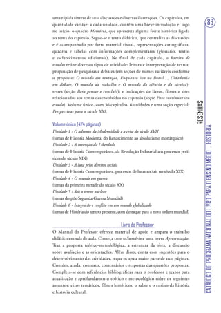 uma rápida síntese de suas discussões e diversas ilustrações. Os capítulos, em
quantidade variável a cada unidade, contêm uma breve introdução e, logo                                          83
no início, o quadro Memória, que apresenta alguma fonte histórica ligada
ao tema do capítulo. Segue-se o texto didático, que centraliza as discussões
e é acompanhado por farto material visual, representações cartográficas,
quadros e tabelas com informações complementares (glossário, textos
e esclarecimentos adicionais). No final de cada capítulo, o Roteiro de
estudos reúne diversos tipos de atividade: leitura e interpretação de textos;
proposição de pesquisas e debates (em seções de nomes variáveis conforme
o proposto: O mundo em mutação, Enquanto isso no Brasil..., Cidadania
em debate, O mundo do trabalho e O mundo da ciência e da técnica);
testes (seção Para pensar e concluir); e indicações de livros, filmes e sites
relacionados aos temas desenvolvidos no capítulo (seção Para continuar seu




                                                                                 RESENHAS
estudo). Volume único, com 36 capítulos, 6 unidades e uma seção especial:
Perspectivas para o século XXI.


Volume único (424 páginas)




                                                                                            CATÁLOGO DO PROGRAMA NACIONAL DO LIVRO PARA O ENSINO MÉDIO . HISTÓRIA
Unidade 1 - O advento da Modernidade e a crise do século XVII
(temas de História Moderna, do Renascimento ao absolutismo monárquico)
Unidade 2 - A invenção da Liberdade
(temas de História Contemporânea, da Revolução Industrial aos processos polí-
ticos do século XIX)
Unidade 3 - A luta pelos direitos sociais
(temas de História Contemporânea, processos de lutas sociais no século XIX)
Unidade 4 - O mundo em guerra
(temas da primeira metade do século XX)
Unidade 5 - Sob o terror nuclear
(temas do pós-Segunda Guerra Mundial)
Unidade 6 - Integração e conflito em um mundo globalizado
(temas de História do tempo presente, com destaque para a nova ordem mundial)


                                       Livro do Professor
O Manual do Professor oferece material de apoio e ampara o trabalho
didático em sala de aula. Começa com o Sumário e uma breve Apresentação.
Traz a proposta teórico-metodológica, a estrutura da obra, a discussão
sobre avaliação e as orientações. Além disso, conta com sugestões para o
desenvolvimento das atividades, o que ocupa a maior parte de suas páginas.
Contém, ainda, contexto, comentários e respostas das questões propostas.
Completa-se com referências bibliográficas para o professor e textos para
atualização e aprofundamento teórico e metodológico sobre os seguintes
assuntos: eixos temáticos, filmes históricos, o saber e o ensino da história
e história cultural.
 