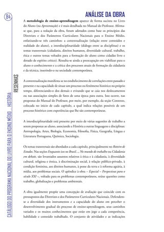 84                                                                                                                                  ANÁLISE DA OBRA
                                                                                   A metodologia de ensino-aprendizagem aparece de forma sucinta no Livro
                                                                                   do Aluno (na Apresentação) e é mais detalhada no Manual do Professor. Afirma-
                                                                                   se que, para a redação da obra, foram adotados como base os princípios das
                                                                                   Diretrizes e dos Parâmetros Curriculares Nacionais para o Ensino Médio,
                                                                                   enfatizando-se três caminhos: a contextualização (relação entre conteúdos e
                                                                                   realidade do aluno), a interdisciplinaridade (diálogo entre as disciplinas) e os
                                                                                   temas transversais (cidadania, direitos humanos, diversidade cultural, trabalho,
                                                                                   ética e outros temas voltados para a formação do aluno como cidadão livre e
                                                                                   dotado de espírito crítico). Ressalta-se ainda a preocupação em viabilizar para o
                                                                                   aluno o conhecimento e a crítica dos processos atuais de formação da cidadania
                                                                                   e da técnica, inserindo-o na sociedade contemporânea.
                                                                        RESENHAS




                                                                                   A contextualização manifesta-se no estabelecimento de correlações entre passado e
                                                                                   presente e na capacidade de situar um processo ou fenômeno histórico no próprio
                                                                                   tempo, diferenciando-o dos demais e evitando que se caia nos deslocamentos
CATÁLOGO DO PROGRAMA NACIONAL DO LIVRO PARA O ENSINO MÉDIO . HISTÓRIA




                                                                                   ou nas associações simples de fatos de uma época para outra. Isso ocorre, nas
                                                                                   propostas do Manual do Professor, por meio, por exemplo, da seção Contexto,
                                                                                   colocada no início de cada capítulo, a qual indica relações possíveis de um
                                                                                   processo histórico com experiências que lhe são contemporâneas.


                                                                                   A interdisciplinaridade está presente por meio de várias sugestões de trabalho a
                                                                                   serem propostas ao aluno, associando a História a outras linguagens e disciplinas:
                                                                                   Antropologia, Artes, Biologia, Economia, Filosofia, Física, Geografia, Língua e
                                                                                   Literatura Portuguesa, Química, Sociologia.


                                                                                   Os temas transversais são abordados a cada capítulo, principalmente no Roteiro de
                                                                                   Estudos. Nas seções Enquanto isso no Brasil..., No mundo do trabalho ou Cidadania
                                                                                   em debate, são levantados assuntos relativos à ética e à cidadania, à diversidade
                                                                                   cultural, religiosa e étnica, à discriminação social, à relação público-privado, à
                                                                                   condição feminina, aos direitos humanos, à posse da terra e à reforma agrária, à
                                                                                   mídia, aos problemas sociais. O apêndice à obra – Especial – Perspectivas para o
                                                                                   século XXI –, voltado para os problemas contemporâneos, reúne questões como
                                                                                   trabalho, globalização e problemas ambientais.


                                                                                   A obra igualmente propõe uma concepção de avaliação que coincide com os
                                                                                   pressupostos das Diretrizes e dos Parâmetros Curriculares Nacionais. Defendem-
                                                                                   se a diversidade dos instrumentos e a capacidade do aluno em perceber o
                                                                                   desenvolvimento gradual do processo de ensino-aprendizagem, seus caminhos
                                                                                   variados e os muitos conhecimentos que estão em jogo a cada competência,
                                                                                   habilidade e conteúdo trabalhado. O conjunto de atividades e as indicações
 