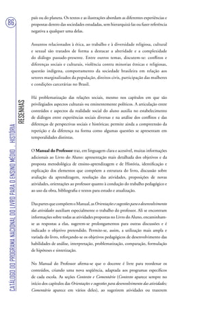 país ou do planeta. Os textos e as ilustrações abordam as diferentes experiências e
86                                                                                 propostas dentro das sociedades estudadas, sem hierarquizá-las ou fazer referência
                                                                                   negativa a qualquer uma delas.


                                                                                   Assuntos relacionados à ética, ao trabalho e à diversidade religiosa, cultural
                                                                                   e sexual são tratados de forma a destacar a alteridade e a complexidade
                                                                                   do diálogo passado-presente. Entre outros temas, discutem-se: conflitos e
                                                                                   diferenças sociais e culturais, violência contra minorias étnicas e religiosas,
                                                                                   questão indígena, comportamento da sociedade brasileira em relação aos
                                                                                   setores marginalizados da população, direitos civis, participação das mulheres
                                                                                   e condições carcerárias no Brasil.


                                                                                   Há problematização das relações sociais, mesmo nos capítulos em que são
                                                                        RESENHAS




                                                                                   privilegiados aspectos culturais ou eminentemente políticos. A articulação entre
                                                                                   conteúdos e aspectos da realidade social do aluno auxilia no estabelecimento
                                                                                   de diálogos entre experiências sociais diversas e na análise dos conflitos e das
                                                                                   diferenças de perspectivas sociais e históricas; permite ainda a compreensão da
CATÁLOGO DO PROGRAMA NACIONAL DO LIVRO PARA O ENSINO MÉDIO . HISTÓRIA




                                                                                   repetição e da diferença na forma como algumas questões se apresentam em
                                                                                   temporalidades distintas.


                                                                                   O Manual do Professor traz, em linguagem clara e acessível, muitas informações
                                                                                   adicionais ao Livro do Aluno: apresentação mais detalhada dos objetivos e da
                                                                                   proposta metodológica de ensino-aprendizagem e de História, identificação e
                                                                                   explicação dos elementos que compõem a estrutura do livro, discussão sobre
                                                                                   avaliação da aprendizagem, resolução das atividades, proposições de novas
                                                                                   atividades, orientações ao professor quanto à condução do trabalho pedagógico e
                                                                                   ao uso da obra, bibliografia e textos para estudo e atualização.


                                                                                   Das partes que compõem o Manual, as Orientações e sugestões para o desenvolvimento
                                                                                   das atividades auxiliam especialmente o trabalho do professor. Ali se encontram
                                                                                   informações sobre todas as atividades propostas no Livro do Aluno, encaminham-
                                                                                   se as respostas a elas, sugerem-se prolongamentos para outras discussões e é
                                                                                   indicado o objetivo pretendido. Permite-se, assim, a utilização mais ampla e
                                                                                   variada do livro, reforçando-se os objetivos pedagógicos de desenvolvimento das
                                                                                   habilidades de análise, interpretação, problematização, comparação, formulação
                                                                                   de hipóteses e sintetização.


                                                                                   No Manual do Professor afirma-se que o docente é livre para reordenar os
                                                                                   conteúdos, criando uma nova seqüência, adaptada aos programas específicos
                                                                                   de cada escola. As seções Contexto e Comentário (Contexto aparece sempre no
                                                                                   início dos capítulos das Orientações e sugestões para desenvolvimento das atividades;
                                                                                   Comentário aparece em vários deles), ao sugerirem atividades ou trazerem
 