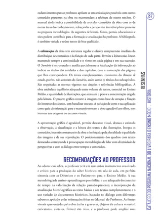 esclarecimentos para o professor, apóiam-se em articulações possíveis com outros
conteúdos presentes na obra ou recomendam a releitura de outros trechos. O                                              87
manual ainda indica a possibilidade de articular conteúdos da obra com os de
outras áreas do conhecimento, reforçando a perspectiva interdisciplinar presente
na proposta metodológica. As sugestões de leitura, filmes, portais educacionais e
sites podem contribuir para a formação e atualização do professor. A bibliografia
é também variada e reúne textos de boa qualidade.


A editoração da obra tem estrutura regular e oferece compreensão imediata da
distribuição de conteúdos e da função de cada parte. Permite a leitura não-linear,
mantendo sempre a continuidade e o ritmo em cada página e em sua sucessão.
O Sumário é estruturado e auxilia parcialmente a localização da informação ao
indicar os títulos das unidades e dos capítulos, com a numeração das páginas




                                                                                      RESENHAS
que lhes correspondem. Os textos complementares, constantes do Roteiro de
estudo, porém, não constam do Sumário, assim como os títulos dos subcapítulos.
São respeitadas as normas vigentes nas citações e referências bibliográficas. A
obra estabelece equilíbrio adequado entre volume de textos, essencial no Ensino




                                                                                                 CATÁLOGO DO PROGRAMA NACIONAL DO LIVRO PARA O ENSINO MÉDIO . HISTÓRIA
Médio, e quantidade de ilustrações, que atenuam o peso e a concentração exigida
pela leitura. O projeto gráfico recorre à imagem como base de atração e fixação
do interesse dos alunos, sem banalizar seu uso. A variação de cores e sua aplicação
como guia de orientação para o manuseio tornam a obra agradável aos olhos, sem
incorrer em exageros ou excessos visuais.


A apresentação gráfica é agradável, permite descanso visual, destaca e estimula
a observação, a visualização e a leitura dos textos e das ilustrações. Integra os
conteúdos, incentiva o manuseio da obra e é reforçada pela pluralidade e qualidade
das imagens e de sua reprodução. O posicionamento dos quadros com textos
destacados corresponde à preocupação metodológica de lidar com diversidade de
perspectivas e com o diálogo entre tempos e conteúdos.



                     RECOMENDAÇÕES AO PROFESSOR
Ao adotar essa obra, o professor terá em suas mãos instrumento atualizado
e crítico para a produção do saber histórico em sala de aula, em perfeita
sintonia com as Diretrizes e os Parâmetros para o Ensino Médio. A sua
metodologia de ensino-aprendizagem possibilita: o uso adequado do conceito
de tempo na valorização da relação passado-presente; a incorporação da
atualização historiográfica ao texto básico e aos textos complementares; e o
uso variado de documentos históricos, baseado no diálogo com diferentes
saberes e apoiado pelas orientações feitas no Manual do Professor. As fontes
visuais apresentadas pela obra (telas e gravuras, objetos da cultura material,
caricaturas, cartazes, filmes) são ricas, e o professor pode ampliar suas
 