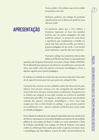 Como escolher o livro didático que será seu aliado
                                 nos próximos três anos?                                                                        7
                                 Professora, professor, este catálogo foi produzido
                                 especificamente com o objetivo de auxiliá-los nessa
                                 relevante tarefa!


APRESENTAÇÃO                     Os professores sabem que o livro didático é
                                 ferramenta importante na busca dos caminhos
                                 possíveis para sua prática pedagógica. Ele pode
                                 auxiliá-los, inclusive, na procura de outras fontes
                                 e experiências para complementar o trabalho em
                                 sala de aula. Fazer uma boa escolha, que valorize a
                                 proposta pedagógica de sua escola, é uma decisão
                                 muito importante e que lhe cabe neste momento.


                                 O presente catálogo traz comentários sobre as obras




                                                                                           CATÁLOGO DO PROGRAMA NACIONAL DO LIVRO PARA O ENSINO MÉDIO . HISTÓRIA
                                 didáticas de História que foram recomendadas para
    aquisição pelo Programa Nacional do Livro para o Ensino Médio (PNLEM).
    Ele foi planejado para apresentar às professoras e aos professores a estrutura das
    obras, uma análise crítica dos aspectos conceituais, metodológicos e éticos, e
    algumas sugestões para a prática pedagógica.


    O catálogo é o resultado de um processo que atravessou várias fases. Duas delas
    são de especial interesse para você, para quem este catálogo foi feito.


    A primeira fase consistiu em uma cuidadosa análise das obras inscritas pelas
    editoras. Esse processo começou com uma averiguação das especificações
    técnicas dos livros (formato, matéria-prima e acabamento). Isso garante que
    os volumes que chegarão às suas mãos atendam aos critérios de qualidade
    estabelecidos pelo MEC. Em seguida, as obras passaram por uma detalhada
    avaliação dos aspectos conceituais, metodológicos e éticos. Essa etapa
    assegura que todas as obras listadas no catálogo - e que, portanto, poderão
    ser escolhidas por você - reúnam condições satisfatórias para serem usadas
    no trabalho pedagógico.


    Essa avaliação foi realizada por uma equipe de especialistas das mais variadas áreas
    da História e da pesquisa no ensino dessa disciplina, provenientes de universidades
    públicas de várias regiões do Brasil. A análise teve como instrumento a Ficha
    de Avaliação, reproduzida neste catálogo. Na Ficha de Avaliação, você poderá
    conferir os critérios que foram usados para avaliar os aspectos conceituais, éticos
    e metodológicos das obras didáticas. A partir da análise e do preenchimento da
 
