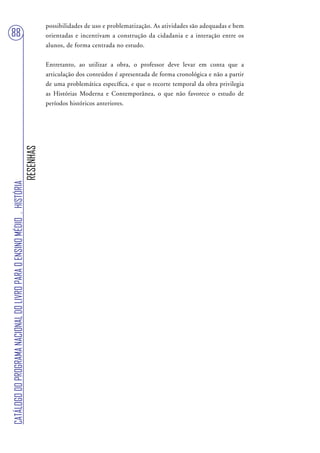 possibilidades de uso e problematização. As atividades são adequadas e bem
88                                                                                 orientadas e incentivam a construção da cidadania e a interação entre os
                                                                                   alunos, de forma centrada no estudo.


                                                                                   Entretanto, ao utilizar a obra, o professor deve levar em conta que a
                                                                                   articulação dos conteúdos é apresentada de forma cronológica e não a partir
                                                                                   de uma problemática específica, e que o recorte temporal da obra privilegia
                                                                                   as Histórias Moderna e Contemporânea, o que não favorece o estudo de
                                                                                   períodos históricos anteriores.
                                                                        RESENHAS
CATÁLOGO DO PROGRAMA NACIONAL DO LIVRO PARA O ENSINO MÉDIO . HISTÓRIA
 
