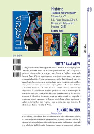 História                                                                     89
                                                       Trabalho, cultura e poder
                                                       Volumes 1, 2 e 3
                                                       E. S. Vasco, Sergio A. Silva, A.
                                                       Oliveira e G. Dell’Agostino
                                                       1a edição – 2005
                                                       Editora Base




                                                                                                    RESENHAS
                                                                                                               CATÁLOGO DO PROGRAMA NACIONAL DO LIVRO PARA O ENSINO MÉDIO . HISTÓRIA
Obra 015044


                                                           SÍNTESE AVALIATIVA
              A coleção parte de uma abordagem temática da História, de recorte geográfico.
              Trabalho, cultura e poder são os temas que estruturam a obra. Enquanto o
              primeiro volume enfoca as relações entre Oriente e Ocidente, destacando
              Europa, Ásia e África, o segundo estuda as sociedades americanas e o terceiro,
              a sociedade brasileira. A obra apresenta uma escolha diversificada de materiais
              pedagógicos (fontes escritas e iconográficas, textos complementares, vídeos,
              sites), com tratamento cuidadoso do projeto gráfico. O Manual do Professor
              é bastante resumido. O texto didático contém muitas simplificações
              explicativas. Não se observa trabalho aprofundado com as metodologias de
              ensino-aprendizagem e da História. Há problemas na construção de conceitos,
              como os de História e de tempo, ainda que cada unidade se proponha a
              relacionar passado e presente. A obra não possibilita a reflexão que inclua o
              debate historiográfico mais recente, o que se torna mais grave nas áreas de
              História do Brasil e História da África.


                                                               SUMÁRIO DA OBRA
                                                       Livro do Aluno
              Cada volume é dividido em duas unidades temáticas, uma sobre o tema trabalho
              e a outra sobre as relações entre poder e cultura, cada uma com três capítulos. O
              sumário apresenta a indicação dos títulos dos capítulos, o glossário, a iconografia
              e as referências de bibliografia. Os capítulos incluem diversas seções, indicadas
 