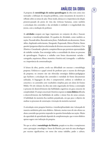 ANÁLISE DA OBRA                                                             91
A proposta de metodologia de ensino-aprendizagem da obra tem como eixo
norteador a definição de situações-problema, como mecanismo de incentivo à
reflexão sobre os temas de aula. Desse modo, destaca-se a importância da relação
presente-passado do ponto de vista das vivências humanas, como também
a articulação dos conteúdos e das atividades à realidade e à singularidade dos
jovens, com a mediação do professor.


As atividades ocupam um lugar importante no conjunto da obra e buscam
incentivar a interdisciplinaridade. Os quadros de Atividades, como também as
seções Trocando idéias, Buscando outras fontes, Trabalhando com documentos, Outras
idéias, Ampliando conhecimentos, Navegando, Pesquisando, Música História, Outras
questões (perguntas objetivas selecionadas de diversos concursos vestibulares), Cine




                                                                                       RESENHAS
História e Consultando o glossário, compõem blocos que permitem oportunidades
de trabalho variadas. Essa estratégia indica a centralidade do aluno no processo
de aprendizagem. Propõe-se o trabalho com fontes documentais variadas -




                                                                                                  CATÁLOGO DO PROGRAMA NACIONAL DO LIVRO PARA O ENSINO MÉDIO . HISTÓRIA
cartografia, arquitetura, filmes, memória e história oral, iconografia - e sublinha-
se a importância da contextualização.


A leitura da obra, porém, revela sua dificuldade em executar a metodologia
proposta. Enfatiza-se o papel central do professor para o sucesso da efetivação
da proposta; no entanto não são oferecidas estratégias didático-pedagógicas
que facilitem a articulação dos conteúdos à variedade de fontes documentais
utilizadas. A linguagem da obra é compreensível, embora se trabalhem os
conceitos e os conteúdos com vocabulário simplista para um aluno de Ensino
Médio. Os três volumes da obra não estão organizados de forma a contemplar
o processo de desenvolvimento das habilidades cognitivas em grau crescente de
complexidade. O campo conceitual e histórico exposto no texto didático dificulta
o desenvolvimento das habilidades de análise e síntese fora do senso comum.
A habilidade da memória fica também prejudicada, em que pese o objetivo de
analisar os processos de construção e invenção da memória nacional.


A articulação entre pesquisa histórica e interdisciplinaridade não é alcançada de
maneira satisfatória pelo texto didático. Ademais, muitas vezes ele não oferece ao
aluno conteúdo que permita responder às questões formuladas nas seções. Muito
da capacidade de aprendizado depende de complementação, que o texto didático
apenas sugere com indicação de pesquisa.


No que se refere à metodologia da História, propõe-se na obra o rompimento
com a percepção cronológica e linear da História, por meio de uma abordagem
por recortes significativos, em torno dos temas trabalho, poder e cultura.
 
