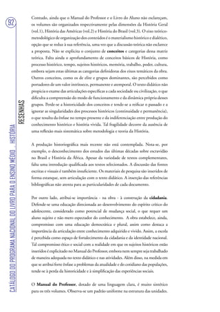 Contudo, ainda que o Manual do Professor e o Livro do Aluno não esclareçam,
92                                                                                 os volumes são organizados respectivamente pelas dimensões da História Geral
                                                                                   (vol.1), História das Américas (vol.2) e História do Brasil (vol.3). O eixo teórico-
                                                                                   metodológico de organização dos conteúdos é o materialismo histórico e dialético,
                                                                                   opção que se reduz à sua referência, uma vez que a discussão teórica não esclarece
                                                                                   a proposta. Não se explicita o conjunto de conceitos e categorias dessa matriz
                                                                                   teórica. Falta ainda o aprofundamento de conceitos básicos de História, como
                                                                                   processo histórico, tempo, sujeitos históricos, memória, trabalho, poder, cultura,
                                                                                   embora sejam estas últimas as categorias definidoras dos eixos temáticos da obra.
                                                                                   Outros conceitos, como os de elite e grupos dominantes, são percebidos como
                                                                                   portadores de um valor intrínseco, permanente e atemporal. O texto didático não
                                                                                   propicia o exame das articulações específicas a cada sociedade ou civilização, o que
                                                                                   dificulta a compreensão do modo de funcionamento e da dinâmica própria desses
                                                                        RESENHAS




                                                                                   grupos. Perde-se a historicidade dos conceitos e tende-se a reificar o passado e a
                                                                                   ignorar as singularidades dos processos históricos (continuidade e permanência),
                                                                                   o que resulta da ênfase no tempo presente e da indiferenciação entre produção do
                                                                                   conhecimento histórico e história vivida. Tal fragilidade decorre da ausência de
CATÁLOGO DO PROGRAMA NACIONAL DO LIVRO PARA O ENSINO MÉDIO . HISTÓRIA




                                                                                   uma reflexão mais sistemática sobre metodologia e teoria da História.


                                                                                   A produção historiográfica mais recente não está contemplada. Nota-se, por
                                                                                   exemplo, o desconhecimento dos estudos das últimas décadas sobre escravidão
                                                                                   no Brasil e História da África. Apesar da variedade de textos complementares,
                                                                                   falta uma introdução qualificada aos textos selecionados. A discussão das fontes
                                                                                   escritas e visuais é também insuficiente. Os materiais de pesquisa são inseridos de
                                                                                   forma estanque, sem articulação com o texto didático. A inserção das referências
                                                                                   bibliográficas não atenta para as particularidades de cada documento.


                                                                                   Por outro lado, atribui-se importância - na obra - à construção da cidadania.
                                                                                   Defende-se uma educação direcionada ao desenvolvimento do espírito crítico do
                                                                                   adolescente, considerado como potencial de mudança social, o que requer um
                                                                                   aluno sujeito e não mero espectador do conhecimento. A obra estabelece, ainda,
                                                                                   compromisso com uma educação democrática e plural, assim como destaca a
                                                                                   importância da articulação entre conhecimento adquirido e vivido. Assim, a escola
                                                                                   é percebida como espaço de fortalecimento da cidadania e da identidade nacional.
                                                                                   Tal compromisso ético e social com a realidade em que os sujeitos históricos estão
                                                                                   inseridos é explicitado no Manual do Professor, embora nem sempre seja trabalhado
                                                                                   de maneira adequada no texto didático e nas atividades. Além disso, na medida em
                                                                                   que se atribui forte ênfase a problemas da atualidade e do cotidiano das populações,
                                                                                   tende-se à perda da historicidade e à simplificação das experiências sociais.


                                                                                   O Manual do Professor, dotado de uma linguagem clara, é muito sintético
                                                                                   para os três volumes. Observa-se um padrão uniforme na estrutura das unidades.
 