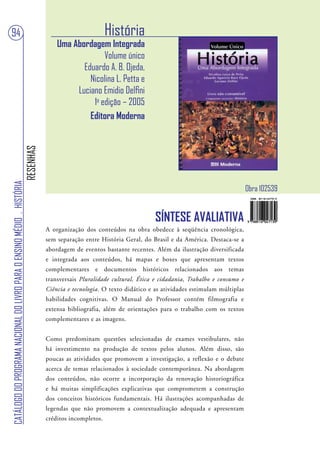 94                                                                                                         História
                                                                                       Uma Abordagem Integrada
                                                                                                     Volume único
                                                                                              Eduardo A. B. Ojeda,
                                                                                                Nicolina L. Petta e
                                                                                            Luciano Emidio Delfini
                                                                                                 1a edição – 2005
                                                                                                Editora Moderna
                                                                        RESENHAS
CATÁLOGO DO PROGRAMA NACIONAL DO LIVRO PARA O ENSINO MÉDIO . HISTÓRIA




                                                                                                                                                                Obra 102539


                                                                                                                           SÍNTESE AVALIATIVA
                                                                                   A organização dos conteúdos na obra obedece à seqüência cronológica,
                                                                                   sem separação entre História Geral, do Brasil e da América. Destaca-se a
                                                                                   abordagem de eventos bastante recentes. Além da ilustração diversificada
                                                                                   e integrada aos conteúdos, há mapas e boxes que apresentam textos
                                                                                   complementares e documentos históricos relacionados aos temas
                                                                                   transversais Pluralidade cultural, Ética e cidadania, Trabalho e consumo e
                                                                                   Ciência e tecnologia. O texto didático e as atividades estimulam múltiplas
                                                                                   habilidades cognitivas. O Manual do Professor contém filmografia e
                                                                                   extensa bibliografia, além de orientações para o trabalho com os textos
                                                                                   complementares e as imagens.


                                                                                   Como predominam questões selecionadas de exames vestibulares, não
                                                                                   há investimento na produção de textos pelos alunos. Além disso, são
                                                                                   poucas as atividades que promovem a investigação, a reflexão e o debate
                                                                                   acerca de temas relacionados à sociedade contemporânea. Na abordagem
                                                                                   dos conteúdos, não ocorre a incorporação da renovação historiográfica
                                                                                   e há muitas simplificações explicativas que comprometem a construção
                                                                                   dos conceitos históricos fundamentais. Há ilustrações acompanhadas de
                                                                                   legendas que não promovem a contextualização adequada e apresentam
                                                                                   créditos incompletos.
 