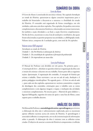 SUMÁRIO DA OBRA                                                       95
                                        Livro do Aluno
O Livro do Aluno é constituído de um único volume. No capítulo Introdução
ao estudo da História, apresentam-se alguns conceitos importantes para o
trabalho do historiador e discutem-se a natureza e a finalidade do estudo
da História. O conteúdo está organizado de forma cronológica, em três
unidades, cada uma com doze capítulos. Nos capítulos, há quadros com textos
complementares e documentos históricos, relacionados aos temas transversais;
há também a seção Atividades e, ao final, a seção Exercícios complementares.
No fim do livro, encontram-se uma Lista de avaliações e vestibulares, dos quais
foram selecionadas as questões propostas nas atividades, e a Bibliografia citada.
Volume único, composto de 3 unidades gerais, com total de 36 capítulos:




                                                                                    RESENHAS
Volume único (352 páginas)
Introdução ao estudo da História.
Unidade 1 - Da Pré-História à colonização da América




                                                                                               CATÁLOGO DO PROGRAMA NACIONAL DO LIVRO PARA O ENSINO MÉDIO . HISTÓRIA
Unidade 2 - Da consolidação do capitalismo à formação do proletariado
Unidade 3 - Do imperialismo aos nossos dias


                                        Livro do Professor
O Manual do Professor está dividido em três partes. Na primeira parte –
A construção do livro –, abordam-se questões relativas à organização da obra com
o intuito de orientar o docente em seu trabalho. Fazem parte dela as seguintes
seções: Apresentação, A organização dos conteúdos, A concepção de história que
orienta o trabalho, Temas recorrentes e seu uso em sala de aula, Avaliação e A
prática pedagógica interdisciplinar. Na segunda parte – O livro em sala de aula
–, para cada um dos capítulos, apresentam-se: sucintos comentários a respeito
da abordagem dos conteúdos; orientações para o trabalho com os textos
complementares e com algumas imagens e mapas; e resoluções das atividades
e exercícios complementares. Na terceira parte – Material de apoio didático –,
figuram bibliografia, sugestões de textos de apoio e uma lista de filmes, como
suporte para o trabalho docente.



                                                 ANÁLISE DA OBRA
No Manual do Professor, a metodologia de ensino-aprendizagem que orientou
a elaboração da obra não é suficientemente explicitada, pois se encontram
apenas reflexões sucintas acerca do ensino de História. A aprendizagem é
associada à reflexão e à compreensão, em vez de à memorização de informações
sobre o passado. A elaboração da obra é coerente com as reflexões acima
citadas. O objetivo de associar o ensino da História à compreensão e à reflexão
 