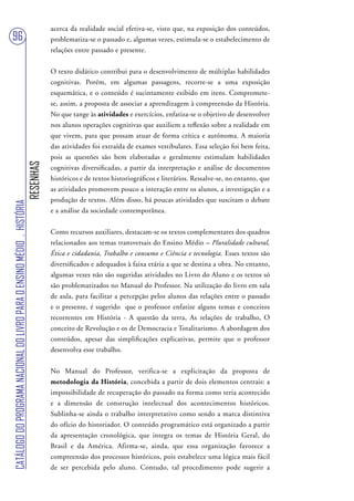 acerca da realidade social efetiva-se, visto que, na exposição dos conteúdos,
96                                                                                 problematiza-se o passado e, algumas vezes, estimula-se o estabelecimento de
                                                                                   relações entre passado e presente.


                                                                                   O texto didático contribui para o desenvolvimento de múltiplas habilidades
                                                                                   cognitivas. Porém, em algumas passagens, recorre-se a uma exposição
                                                                                   esquemática, e o conteúdo é sucintamente exibido em itens. Compromete-
                                                                                   se, assim, a proposta de associar a aprendizagem à compreensão da História.
                                                                                   No que tange às atividades e exercícios, enfatiza-se o objetivo de desenvolver
                                                                                   nos alunos operações cognitivas que auxiliem a reflexão sobre a realidade em
                                                                                   que vivem, para que possam atuar de forma crítica e autônoma. A maioria
                                                                                   das atividades foi extraída de exames vestibulares. Essa seleção foi bem feita,
                                                                                   pois as questões são bem elaboradas e geralmente estimulam habilidades
                                                                        RESENHAS




                                                                                   cognitivas diversificadas, a partir da interpretação e análise de documentos
                                                                                   históricos e de textos historiográficos e literários. Ressalve-se, no entanto, que
                                                                                   as atividades promovem pouco a interação entre os alunos, a investigação e a
                                                                                   produção de textos. Além disso, há poucas atividades que suscitam o debate
CATÁLOGO DO PROGRAMA NACIONAL DO LIVRO PARA O ENSINO MÉDIO . HISTÓRIA




                                                                                   e a análise da sociedade contemporânea.


                                                                                   Como recursos auxiliares, destacam-se os textos complementares dos quadros
                                                                                   relacionados aos temas transversais do Ensino Médio – Pluralidade cultural,
                                                                                   Ética e cidadania, Trabalho e consumo e Ciência e tecnologia. Esses textos são
                                                                                   diversificados e adequados à faixa etária a que se destina a obra. No entanto,
                                                                                   algumas vezes não são sugeridas atividades no Livro do Aluno e os textos só
                                                                                   são problematizados no Manual do Professor. Na utilização do livro em sala
                                                                                   de aula, para facilitar a percepção pelos alunos das relações entre o passado
                                                                                   e o presente, é sugerido que o professor enfatize alguns temas e conceitos
                                                                                   recorrentes em História - A questão da terra, As relações de trabalho, O
                                                                                   conceito de Revolução e os de Democracia e Totalitarismo. A abordagem dos
                                                                                   conteúdos, apesar das simplificações explicativas, permite que o professor
                                                                                   desenvolva esse trabalho.


                                                                                   No Manual do Professor, verifica-se a explicitação da proposta de
                                                                                   metodologia da História, concebida a partir de dois elementos centrais: a
                                                                                   impossibilidade de recuperação do passado na forma como teria acontecido
                                                                                   e a dimensão de construção intelectual dos acontecimentos históricos.
                                                                                   Sublinha-se ainda o trabalho interpretativo como sendo a marca distintiva
                                                                                   do ofício do historiador. O conteúdo programático está organizado a partir
                                                                                   da apresentação cronológica, que integra os temas de História Geral, do
                                                                                   Brasil e da América. Afirma-se, ainda, que essa organização favorece a
                                                                                   compreensão dos processos históricos, pois estabelece uma lógica mais fácil
                                                                                   de ser percebida pelo aluno. Contudo, tal procedimento pode sugerir a
 