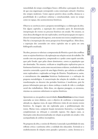 naturalidade do tempo cronológico linear e dificultar a percepção do aluno
de que essa organização corresponde a uma construção cultural e histórica                                             97
dos tempos modernos. Como aspecto positivo dessa escolha, destaca-se a
possibilidade de o professor enfatizar a simultaneidade, tanto no tempo
como no espaço, dos acontecimentos históricos.


Observa-se coerência entre a proposta metodológica e a elaboração da obra.
Em alguns capítulos, a exposição dos conteúdos parte de determinada
interpretação do evento ou processo histórico em estudo. No entanto, os
eixos dessa abordagem não são explicitados, nem há preocupação em expor e
discutir interpretações divergentes, nem mesmo nos textos complementares.
Não há a incorporação das novas perspectivas historiográficas. Além disso,
a exposição dos conteúdos em vários capítulos não se apóia em uma




                                                                                    RESENHAS
bibliografia atualizada.


Na obra, procura-se valorizar a compreensão da História a partir dos conflitos
entre os sujeitos históricos e da exploração nas relações sociais de trabalho. De




                                                                                               CATÁLOGO DO PROGRAMA NACIONAL DO LIVRO PARA O ENSINO MÉDIO . HISTÓRIA
acordo com essa perspectiva, compreende-se o poder como aquele exercido,
quer pelo Estado, quer pelas classes dominantes, contra as populações que
são dominadas. No entanto, verificam-se simplificações explicativas para os
fenômenos históricos, assim como mecanicismos evidentes, resultados de uma
narrativa construída a partir de uma lógica binária, que enfatiza os conflitos
entre exploradores e explorados ao longo da História. Prejudicam-se, assim,
o entendimento dos conceitos históricos fundamentais e a realização da
proposta metodológica. A caracterização das relações de trabalho e de suas
transformações no decorrer dos períodos históricos é insuficiente, pois há
poucas informações para que o aluno conheça o modo de vida e a condição
social dos trabalhadores. Além disso, em algumas passagens, as estruturas,
sistemas ou contextos substituem os sujeitos históricos.


Apresentam-se, nos quadros e nas atividades, fontes históricas escritas e visuais
associadas ao texto didático, com o objetivo de confirmar a interpretação
adotada ou, algumas vezes, de expor diferentes visões de um mesmo evento
histórico. As imagens não são exploradas para a problematização dos
textos. Muitas vezes, cumprem função meramente ilustrativa, e as legendas
complementam ou reforçam o conteúdo exposto. Em alguns casos, as
ilustrações estão descontextualizadas em relação ao período em estudo e vêm
acompanhadas de créditos incompletos.


Na proposta da obra, o ensino de História é associado à possibilidade de uma
reflexão crítica e autônoma sobre a realidade dos educandos. Estimula-se o
estabelecimento de relações entre passado e presente e, assim, favorece-se a
 