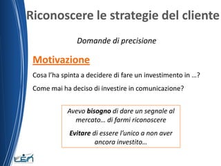 Riconoscere le strategie del cliente
                Domande di precisione

 Motivazione
 Cosa l’ha spinta a decidere di fare un investimento in …?
 Come mai ha deciso di investire in comunicazione?


            Avevo bisogno di dare un segnale al
              mercato… di farmi riconoscere
             Evitare di essere l’unico a non aver
                      ancora investito…
 