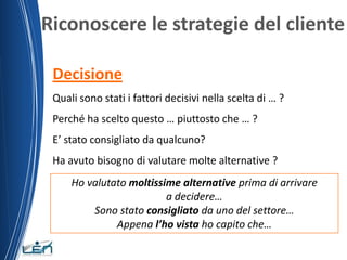 Riconoscere le strategie del cliente

 Decisione
 Quali sono stati i fattori decisivi nella scelta di … ?
 Perché ha scelto questo … piuttosto che … ?
 E’ stato consigliato da qualcuno?
 Ha avuto bisogno di valutare molte alternative ?
     Ho valutato moltissime alternative prima di arrivare
                         a decidere…
         Sono stato consigliato da uno del settore…
              Appena l’ho vista ho capito che…
 