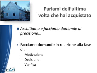 Parlami dell’ultima
             volta che hai acquistato

   Ascoltiamo e facciamo domande di
    precisione…

•   Facciamo domande in relazione alla fase
    di:
    – Motivazione
    – Decisione
    – Verifica
 