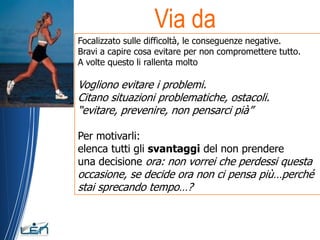 Via da
Focalizzato sulle difficoltà, le conseguenze negative.
Bravi a capire cosa evitare per non compromettere tutto.
A volte questo li rallenta molto

Vogliono evitare i problemi.
Citano situazioni problematiche, ostacoli.
“evitare, prevenire, non pensarci pià”

Per motivarli:
elenca tutti gli svantaggi del non prendere
una decisione ora: non vorrei che perdessi questa
occasione, se decide ora non ci pensa più…perché
stai sprecando tempo…?
 