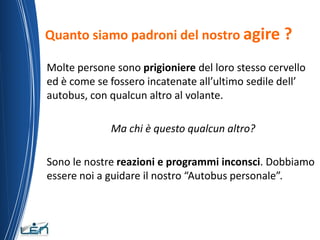 Quanto siamo padroni del nostro agire ?

Molte persone sono prigioniere del loro stesso cervello
ed è come se fossero incatenate all’ultimo sedile dell’
autobus, con qualcun altro al volante.

             Ma chi è questo qualcun altro?

Sono le nostre reazioni e programmi inconsci. Dobbiamo
essere noi a guidare il nostro “Autobus personale”.
 
