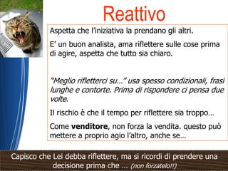 Reattivo
           Aspetta che l’iniziativa la prendano gli altri.
           E’ un buon analista, ama riflettere sulle cose prima
           di agire, aspetta che tutto sia chiaro.


           “Meglio rifletterci su…” usa spesso condizionali, frasi
           lunghe e contorte. Prima di rispondere ci pensa due
           volte.
           Il rischio è che il tempo per riflettere sia troppo…
           Come venditore, non forza la vendita. questo può
           mettere a proprio agio l’altro, anche se…

Capisco che Lei debba riflettere, ma si ricordi di prendere una
            decisione prima che … (non forzatelo!!)
 