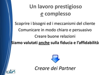 Un lavoro prestigioso
              e complesso
  Scoprire i bisogni ed i meccanismi del cliente
    Comunicare in modo chiaro e persuasivo
              Creare buone relazioni
Siamo valutati anche sulla fiducia e l’affidabilità




             Creare dei Partner
 